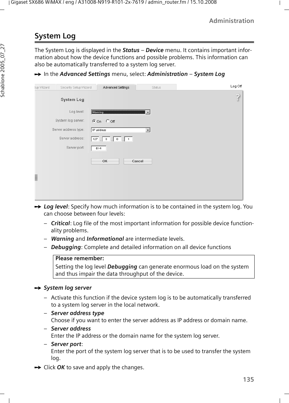 135AdministrationGigaset SX686 WiMAX / eng / A31008-N919-R101-2x-7619 / admin_router.fm / 15.10.2008Schablone 2005_07_27System LogThe System Log is displayed in the Status – Device menu. It contains important infor-mation about how the device functions and possible problems. This information can also be automatically transferred to a system log server. ìIn the Advanced Settings menu, select: Administration – System Log ìLog level: Specify how much information is to be contained in the system log. You can choose between four levels: –Critical: Log file of the most important information for possible device function-ality problems.–Warning and Informational are intermediate levels. –Debugging: Complete and detailed information on all device functionsìSystem log server – Activate this function if the device system log is to be automatically transferred to a system log server in the local network. –Server address typeChoose if you want to enter the server address as IP address or domain name.–Server addressEnter the IP address or the domain name for the system log server. –Server port: Enter the port of the system log server that is to be used to transfer the system log.ìClick OK to save and apply the changes.Please remember:Setting the log level Debugging can generate enormous load on the system and thus impair the data throughput of the device.