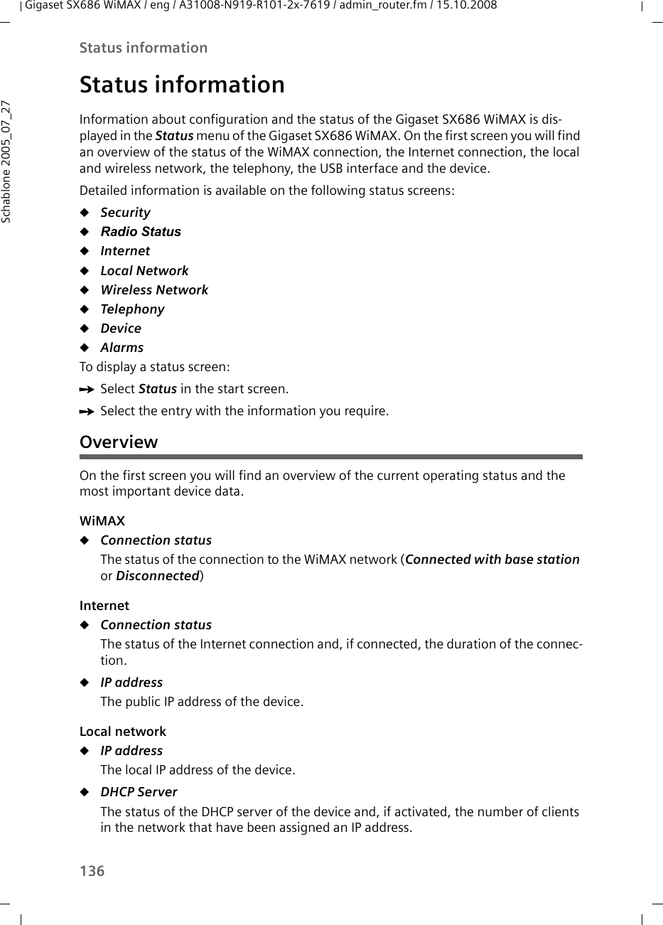 136Status informationGigaset SX686 WiMAX / eng / A31008-N919-R101-2x-7619 / admin_router.fm / 15.10.2008Schablone 2005_07_27Status informationInformation about configuration and the status of the Gigaset SX686 WiMAX is dis-played in the Status menu of the Gigaset SX686 WiMAX. On the first screen you will find an overview of the status of the WiMAX connection, the Internet connection, the local and wireless network, the telephony, the USB interface and the device.Detailed information is available on the following status screens:uSecurity uRadio StatusuInternet uLocal Network uWireless Network uTelephony uDevice uAlarmsTo display a status screen:ìSelect Status in the start screen.ìSelect the entry with the information you require.OverviewOn the first screen you will find an overview of the current operating status and the most important device data.WiMAXuConnection status The status of the connection to the WiMAX network (Connected with base station or Disconnected) InternetuConnection status The status of the Internet connection and, if connected, the duration of the connec-tion.uIP address The public IP address of the device.Local networkuIP address The local IP address of the device. uDHCP Server The status of the DHCP server of the device and, if activated, the number of clients in the network that have been assigned an IP address.