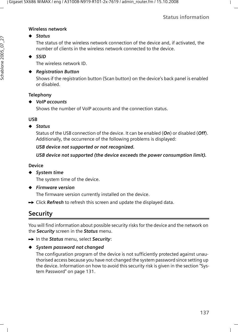 137Status informationGigaset SX686 WiMAX / eng / A31008-N919-R101-2x-7619 / admin_router.fm / 15.10.2008Schablone 2005_07_27Wireless networkuStatus The status of the wireless network connection of the device and, if activated, the number of clients in the wireless network connected to the device. uSSID The wireless network ID.uRegistration ButtonShows if the registration button (Scan button) on the device’s back panel is enabled or disabled.Telephony uVoIP accountsShows the number of VoIP accounts and the connection status.USBuStatusStatus of the USB connection of the device. It can be enabled (On) or disabled (Off). Additionally, the occurrence of the following problems is displayed:USB device not supported or not recognized.USB device not supported (the device exceeds the power consumption limit).DeviceuSystem time The system time of the device.uFirmware version The firmware version currently installed on the device.ìClick Refresh to refresh this screen and update the displayed data.SecurityYou will find information about possible security risks for the device and the network on the Security screen in the Status menu.ìIn the Status menu, select Security:uSystem password not changed The configuration program of the device is not sufficiently protected against unau-thorised access because you have not changed the system password since setting up the device. Information on how to avoid this security risk is given in the section &quot;Sys-tem Password&quot; on page 131.