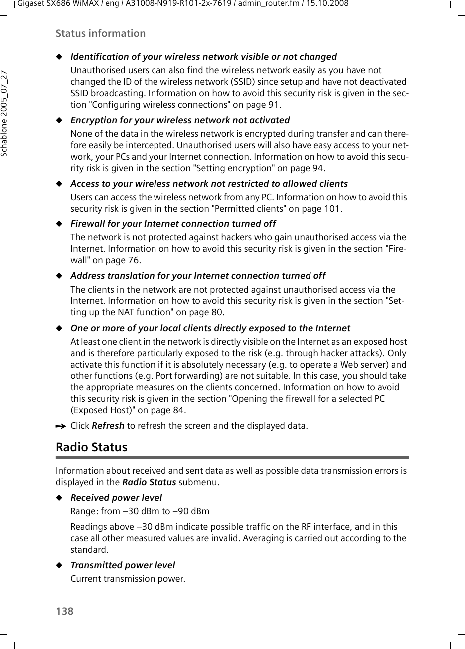 138Status informationGigaset SX686 WiMAX / eng / A31008-N919-R101-2x-7619 / admin_router.fm / 15.10.2008Schablone 2005_07_27uIdentification of your wireless network visible or not changed Unauthorised users can also find the wireless network easily as you have not changed the ID of the wireless network (SSID) since setup and have not deactivated SSID broadcasting. Information on how to avoid this security risk is given in the sec-tion &quot;Configuring wireless connections&quot; on page 91.uEncryption for your wireless network not activated None of the data in the wireless network is encrypted during transfer and can there-fore easily be intercepted. Unauthorised users will also have easy access to your net-work, your PCs and your Internet connection. Information on how to avoid this secu-rity risk is given in the section &quot;Setting encryption&quot; on page 94.uAccess to your wireless network not restricted to allowed clients Users can access the wireless network from any PC. Information on how to avoid this security risk is given in the section &quot;Permitted clients&quot; on page 101.uFirewall for your Internet connection turned off The network is not protected against hackers who gain unauthorised access via the Internet. Information on how to avoid this security risk is given in the section &quot;Fire-wall&quot; on page 76.uAddress translation for your Internet connection turned off The clients in the network are not protected against unauthorised access via the Internet. Information on how to avoid this security risk is given in the section &quot;Set-ting up the NAT function&quot; on page 80.uOne or more of your local clients directly exposed to the Internet At least one client in the network is directly visible on the Internet as an exposed host and is therefore particularly exposed to the risk (e.g. through hacker attacks). Only activate this function if it is absolutely necessary (e.g. to operate a Web server) and other functions (e.g. Port forwarding) are not suitable. In this case, you should take the appropriate measures on the clients concerned. Information on how to avoid this security risk is given in the section &quot;Opening the firewall for a selected PC (Exposed Host)&quot; on page 84.ìClick Refresh to refresh the screen and the displayed data.Radio StatusInformation about received and sent data as well as possible data transmission errors is displayed in the Radio Status submenu. uReceived power level Range: from –30 dBm to –90 dBmReadings above –30 dBm indicate possible traffic on the RF interface, and in this case all other measured values are invalid. Averaging is carried out according to the standard. uTransmitted power level Current transmission power. 