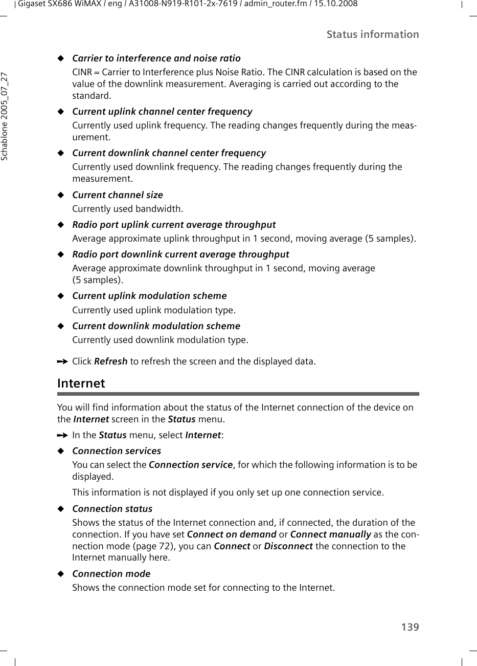 139Status informationGigaset SX686 WiMAX / eng / A31008-N919-R101-2x-7619 / admin_router.fm / 15.10.2008Schablone 2005_07_27uCarrier to interference and noise ratio CINR = Carrier to Interference plus Noise Ratio. The CINR calculation is based on the value of the downlink measurement. Averaging is carried out according to the standard. uCurrent uplink channel center frequency Currently used uplink frequency. The reading changes frequently during the meas-urement.uCurrent downlink channel center frequency Currently used downlink frequency. The reading changes frequently during the measurement.uCurrent channel size Currently used bandwidth.uRadio port uplink current average throughput Average approximate uplink throughput in 1 second, moving average (5 samples).uRadio port downlink current average throughput Average approximate downlink throughput in 1 second, moving average (5 samples).uCurrent uplink modulation scheme Currently used uplink modulation type.uCurrent downlink modulation scheme Currently used downlink modulation type.ìClick Refresh to refresh the screen and the displayed data.InternetYou will find information about the status of the Internet connection of the device on the Internet screen in the Status menu.ìIn the Status menu, select Internet:uConnection servicesYou can select the Connection service, for which the following information is to be displayed.This information is not displayed if you only set up one connection service.uConnection status Shows the status of the Internet connection and, if connected, the duration of the connection. If you have set Connect on demand or Connect manually as the con-nection mode (page 72), you can Connect or Disconnect the connection to the Internet manually here. uConnection mode Shows the connection mode set for connecting to the Internet.