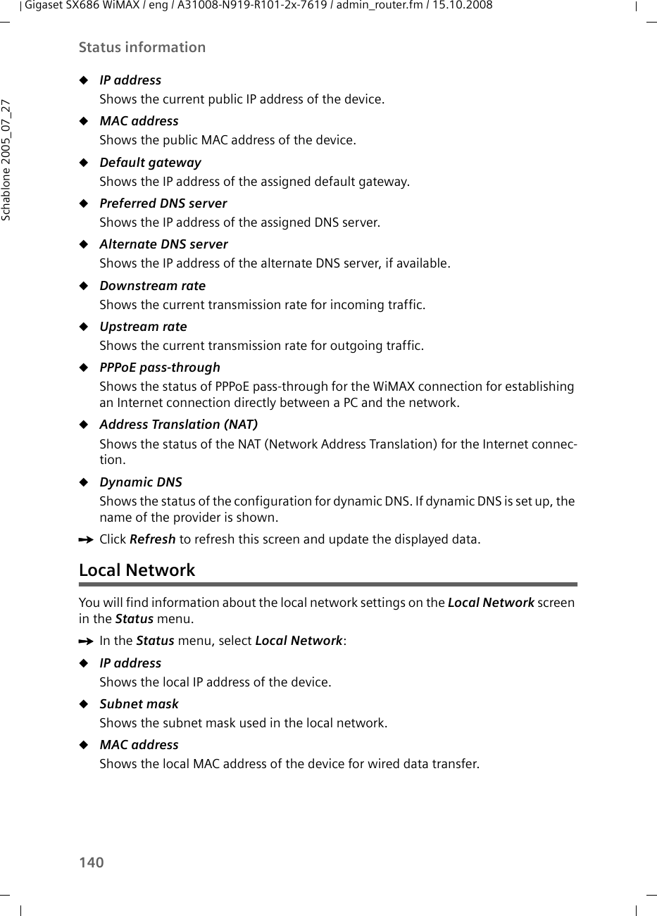 140Status informationGigaset SX686 WiMAX / eng / A31008-N919-R101-2x-7619 / admin_router.fm / 15.10.2008Schablone 2005_07_27uIP addressShows the current public IP address of the device.uMAC address Shows the public MAC address of the device. uDefault gatewayShows the IP address of the assigned default gateway.uPreferred DNS serverShows the IP address of the assigned DNS server.uAlternate DNS serverShows the IP address of the alternate DNS server, if available.uDownstream rateShows the current transmission rate for incoming traffic.uUpstream rate Shows the current transmission rate for outgoing traffic.uPPPoE pass-through Shows the status of PPPoE pass-through for the WiMAX connection for establishing an Internet connection directly between a PC and the network.uAddress Translation (NAT) Shows the status of the NAT (Network Address Translation) for the Internet connec-tion. uDynamic DNSShows the status of the configuration for dynamic DNS. If dynamic DNS is set up, the name of the provider is shown.ìClick Refresh to refresh this screen and update the displayed data.Local NetworkYou will find information about the local network settings on the Local Network screen in the Status menu.ìIn the Status menu, select Local Network:uIP address Shows the local IP address of the device. uSubnet mask Shows the subnet mask used in the local network. uMAC address Shows the local MAC address of the device for wired data transfer.