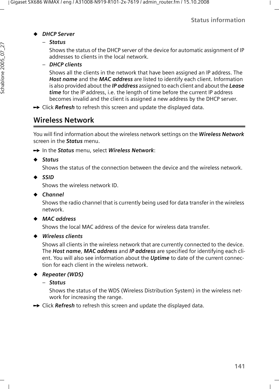 141Status informationGigaset SX686 WiMAX / eng / A31008-N919-R101-2x-7619 / admin_router.fm / 15.10.2008Schablone 2005_07_27uDHCP Server –Status Shows the status of the DHCP server of the device for automatic assignment of IP addresses to clients in the local network. –DHCP clients Shows all the clients in the network that have been assigned an IP address. The Host name and the MAC address are listed to identify each client. Information is also provided about the IP address assigned to each client and about the Lease time for the IP address, i.e. the length of time before the current IP address becomes invalid and the client is assigned a new address by the DHCP server.ìClick Refresh to refresh this screen and update the displayed data.Wireless NetworkYou will find information about the wireless network settings on the Wireless Network screen in the Status menu.ìIn the Status menu, select Wireless Network:uStatus Shows the status of the connection between the device and the wireless network.uSSID Shows the wireless network ID.uChannel Shows the radio channel that is currently being used for data transfer in the wireless network. uMAC address Shows the local MAC address of the device for wireless data transfer. uWireless clients Shows all clients in the wireless network that are currently connected to the device. The Host name, MAC address and IP address are specified for identifying each cli-ent. You will also see information about the Uptime to date of the current connec-tion for each client in the wireless network.uRepeater (WDS)–Status Shows the status of the WDS (Wireless Distribution System) in the wireless net-work for increasing the range. ìClick Refresh to refresh this screen and update the displayed data.