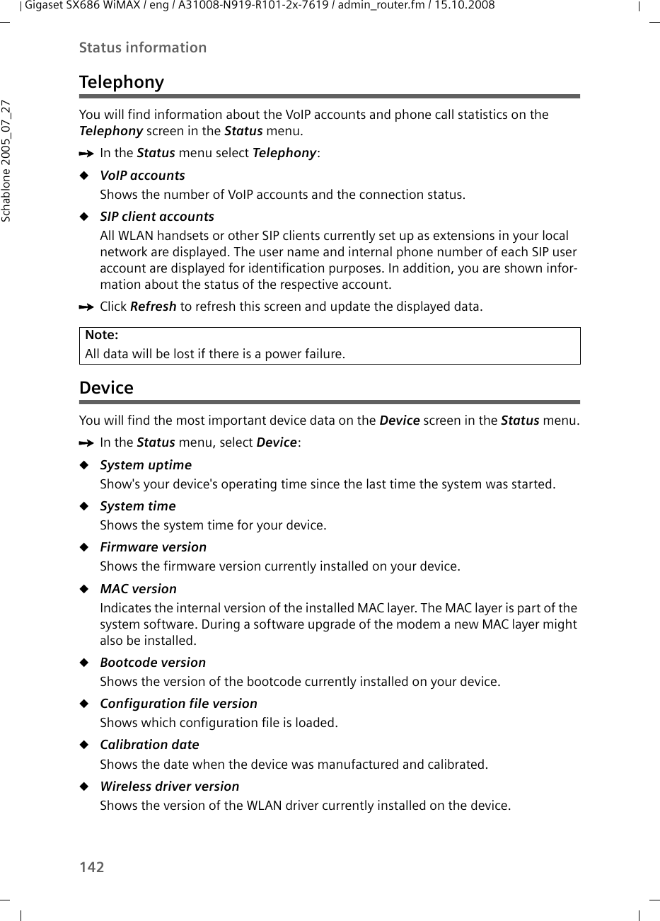 142Status informationGigaset SX686 WiMAX / eng / A31008-N919-R101-2x-7619 / admin_router.fm / 15.10.2008Schablone 2005_07_27TelephonyYou will find information about the VoIP accounts and phone call statistics on the Telephony screen in the Status menu.ìIn the Status menu select Telephony:uVoIP accountsShows the number of VoIP accounts and the connection status.uSIP client accounts All WLAN handsets or other SIP clients currently set up as extensions in your local network are displayed. The user name and internal phone number of each SIP user account are displayed for identification purposes. In addition, you are shown infor-mation about the status of the respective account.ìClick Refresh to refresh this screen and update the displayed data.DeviceYou will find the most important device data on the Device screen in the Status menu.ìIn the Status menu, select Device:uSystem uptime Show&apos;s your device&apos;s operating time since the last time the system was started.uSystem time Shows the system time for your device.uFirmware version Shows the firmware version currently installed on your device.uMAC version Indicates the internal version of the installed MAC layer. The MAC layer is part of the system software. During a software upgrade of the modem a new MAC layer might also be installed.uBootcode version Shows the version of the bootcode currently installed on your device. uConfiguration file version Shows which configuration file is loaded.uCalibration dateShows the date when the device was manufactured and calibrated.uWireless driver version Shows the version of the WLAN driver currently installed on the device.Note:All data will be lost if there is a power failure.