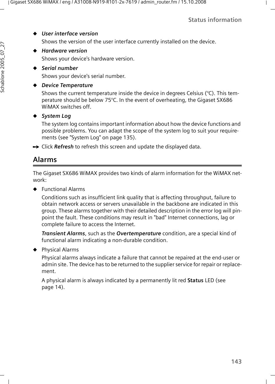 143Status informationGigaset SX686 WiMAX / eng / A31008-N919-R101-2x-7619 / admin_router.fm / 15.10.2008Schablone 2005_07_27uUser interface version Shows the version of the user interface currently installed on the device.uHardware version Shows your device&apos;s hardware version.uSerial number Shows your device&apos;s serial number.uDevice TemperatureShows the current temperature inside the device in degrees Celsius (°C). This tem-perature should be below 75°C. In the event of overheating, the Gigaset SX686 WiMAX switches off. uSystem Log The system log contains important information about how the device functions and possible problems. You can adapt the scope of the system log to suit your require-ments (see &quot;System Log&quot; on page 135).ìClick Refresh to refresh this screen and update the displayed data.AlarmsThe Gigaset SX686 WiMAX provides two kinds of alarm information for the WiMAX net-work:uFunctional Alarms Conditions such as insufficient link quality that is affecting throughput, failure to obtain network access or servers unavailable in the backbone are indicated in this group. These alarms together with their detailed description in the error log will pin-point the fault. These conditions may result in &quot;bad&quot; Internet connections, lag or complete failure to access the Internet.Transient Alarms, such as the Overtemperature condition, are a special kind of functional alarm indicating a non-durable condition. uPhysical Alarms Physical alarms always indicate a failure that cannot be repaired at the end-user or admin site. The device has to be returned to the supplier service for repair or replace-ment. A physical alarm is always indicated by a permanently lit red Status LED (see page 14).