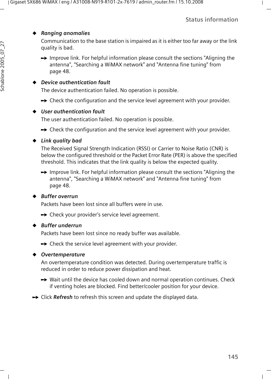 145Status informationGigaset SX686 WiMAX / eng / A31008-N919-R101-2x-7619 / admin_router.fm / 15.10.2008Schablone 2005_07_27uRanging anomaliesCommunication to the base station is impaired as it is either too far away or the link quality is bad.uDevice authentication faultThe device authentication failed. No operation is possible.uUser authentication faultThe user authentication failed. No operation is possible.uLink quality badThe Received Signal Strength Indication (RSSI) or Carrier to Noise Ratio (CNR) is below the configured threshold or the Packet Error Rate (PER) is above the specified threshold. This indicates that the link quality is below the expected quality. uBuffer overrunPackets have been lost since all buffers were in use.uBuffer underrunPackets have been lost since no ready buffer was available.uOvertemperatureAn overtemperature condition was detected. During overtemperature traffic is reduced in order to reduce power dissipation and heat.ìClick Refresh to refresh this screen and update the displayed data.ìImprove link. For helpful information please consult the sections &quot;Aligning the antenna&quot;, &quot;Searching a WiMAX network&quot; and &quot;Antenna fine tuning&quot; from page 48.ìCheck the configuration and the service level agreement with your provider.ìCheck the configuration and the service level agreement with your provider.ìImprove link. For helpful information please consult the sections &quot;Aligning the antenna&quot;, &quot;Searching a WiMAX network&quot; and &quot;Antenna fine tuning&quot; from page 48.ìCheck your provider’s service level agreement.ìCheck the service level agreement with your provider.ìWait until the device has cooled down and normal operation continues. Check if venting holes are blocked. Find better/cooler position for your device.