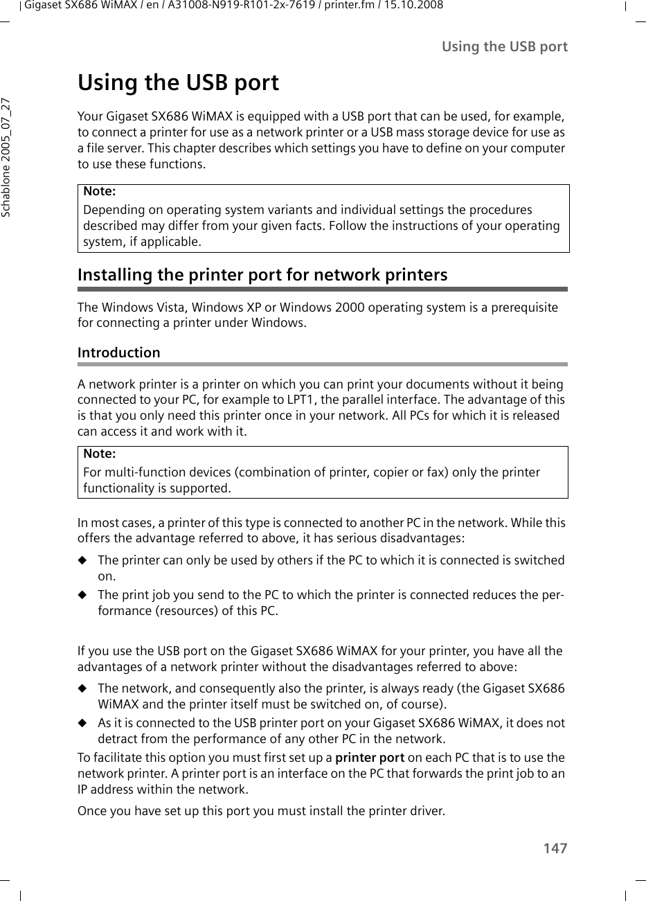 147Using the USB portGigaset SX686 WiMAX / en / A31008-N919-R101-2x-7619 / printer.fm / 15.10.2008Schablone 2005_07_27Using the USB portYour Gigaset SX686 WiMAX is equipped with a USB port that can be used, for example, to connect a printer for use as a network printer or a USB mass storage device for use as a file server. This chapter describes which settings you have to define on your computer to use these functions.Installing the printer port for network printersThe Windows Vista, Windows XP or Windows 2000 operating system is a prerequisite for connecting a printer under Windows.IntroductionA network printer is a printer on which you can print your documents without it being connected to your PC, for example to LPT1, the parallel interface. The advantage of this is that you only need this printer once in your network. All PCs for which it is released can access it and work with it.In most cases, a printer of this type is connected to another PC in the network. While this offers the advantage referred to above, it has serious disadvantages:uThe printer can only be used by others if the PC to which it is connected is switched on.uThe print job you send to the PC to which the printer is connected reduces the per-formance (resources) of this PC.If you use the USB port on the Gigaset SX686 WiMAX for your printer, you have all the advantages of a network printer without the disadvantages referred to above: uThe network, and consequently also the printer, is always ready (the Gigaset SX686 WiMAX and the printer itself must be switched on, of course). uAs it is connected to the USB printer port on your Gigaset SX686 WiMAX, it does not detract from the performance of any other PC in the network. To facilitate this option you must first set up a printer port on each PC that is to use the network printer. A printer port is an interface on the PC that forwards the print job to an IP address within the network. Once you have set up this port you must install the printer driver. Note:Depending on operating system variants and individual settings the procedures described may differ from your given facts. Follow the instructions of your operating system, if applicable.Note:For multi-function devices (combination of printer, copier or fax) only the printer functionality is supported.