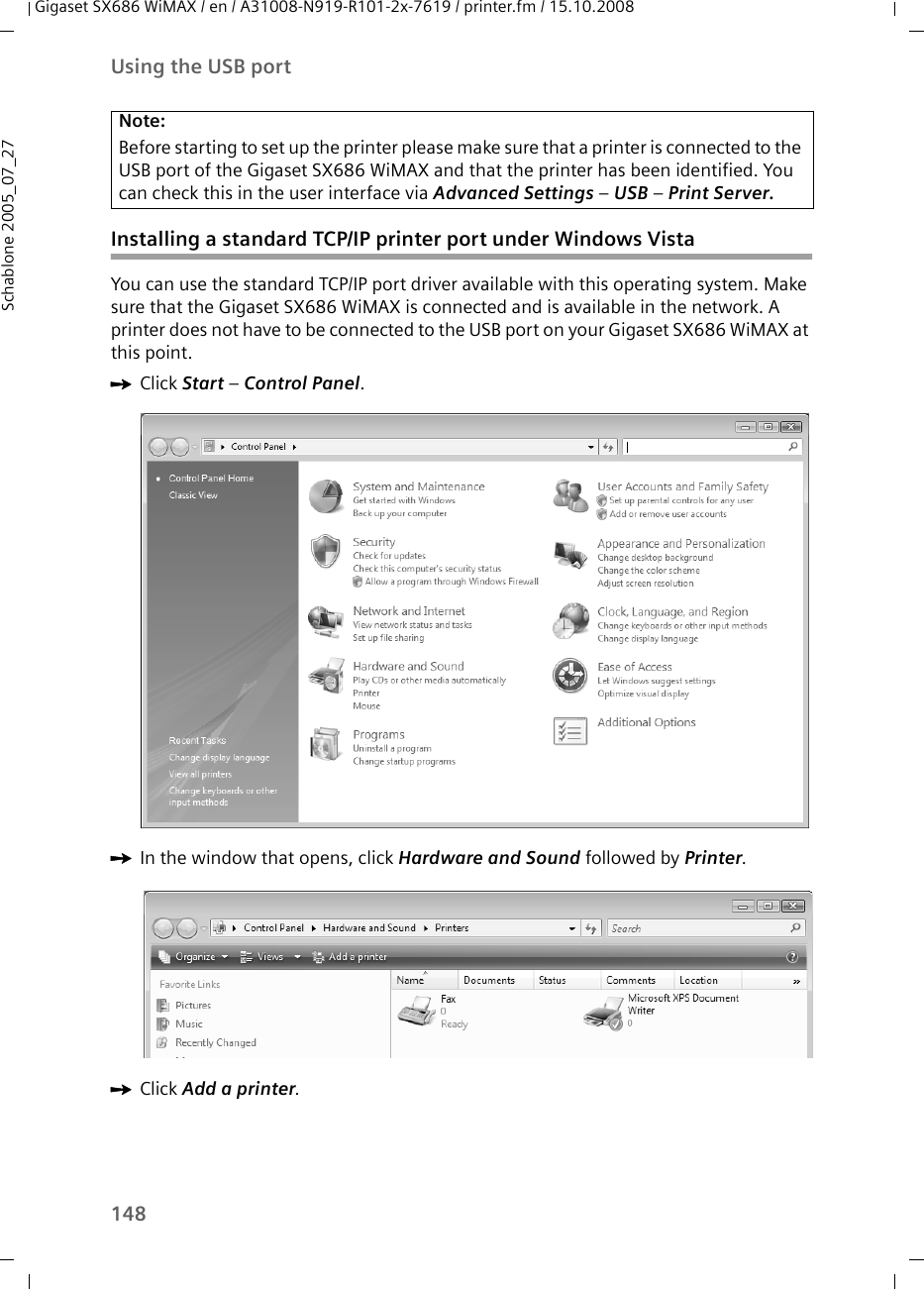 148Using the USB portGigaset SX686 WiMAX / en / A31008-N919-R101-2x-7619 / printer.fm / 15.10.2008Schablone 2005_07_27Installing a standard TCP/IP printer port under Windows VistaYou can use the standard TCP/IP port driver available with this operating system. Make sure that the Gigaset SX686 WiMAX is connected and is available in the network. A printer does not have to be connected to the USB port on your Gigaset SX686 WiMAX at this point.ìClick Start – Control Panel.ìIn the window that opens, click Hardware and Sound followed by Printer.ìClick Add a printer.Note:Before starting to set up the printer please make sure that a printer is connected to the USB port of the Gigaset SX686 WiMAX and that the printer has been identified. You can check this in the user interface via Advanced Settings – USB – Print Server.