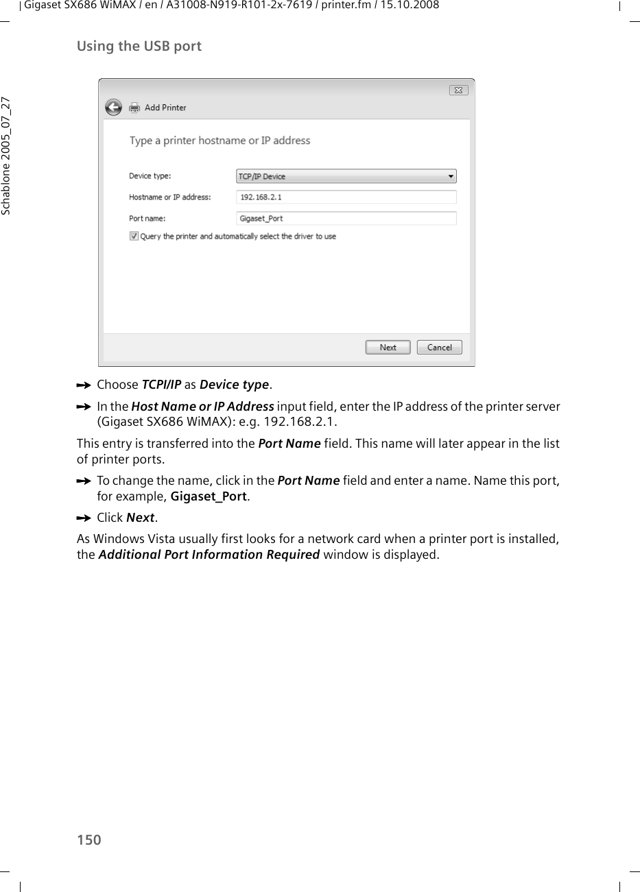 150Using the USB portGigaset SX686 WiMAX / en / A31008-N919-R101-2x-7619 / printer.fm / 15.10.2008Schablone 2005_07_27ìChoose TCPI/IP as Device type.ìIn the Host Name or IP Address input field, enter the IP address of the printer server (Gigaset SX686 WiMAX): e.g. 192.168.2.1. This entry is transferred into the Port Name field. This name will later appear in the list of printer ports.ìTo change the name, click in the Port Name field and enter a name. Name this port, for example, Gigaset_Port.ìClick Next.As Windows Vista usually first looks for a network card when a printer port is installed, the Additional Port Information Required window is displayed. 