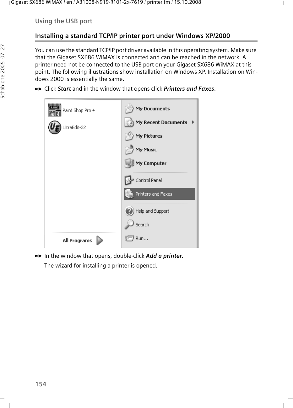 154Using the USB portGigaset SX686 WiMAX / en / A31008-N919-R101-2x-7619 / printer.fm / 15.10.2008Schablone 2005_07_27Installing a standard TCP/IP printer port under Windows XP/2000You can use the standard TCP/IP port driver available in this operating system. Make sure that the Gigaset SX686 WiMAX is connected and can be reached in the network. A printer need not be connected to the USB port on your Gigaset SX686 WiMAX at this point. The following illustrations show installation on Windows XP. Installation on Win-dows 2000 is essentially the same.ìClick Start and in the window that opens click Printers and Faxes.ìIn the window that opens, double-click Add a printer.The wizard for installing a printer is opened. 