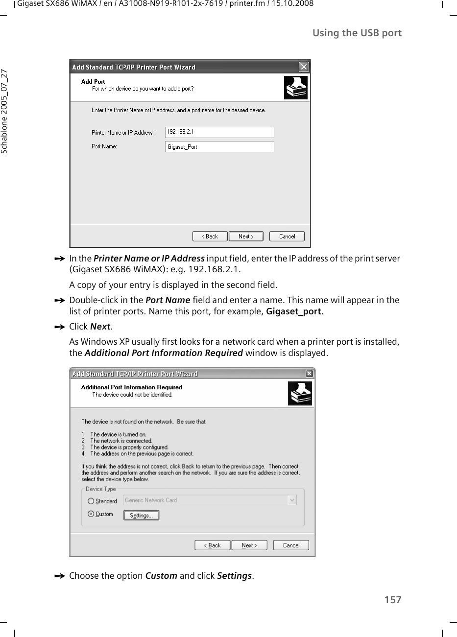 157Using the USB portGigaset SX686 WiMAX / en / A31008-N919-R101-2x-7619 / printer.fm / 15.10.2008Schablone 2005_07_27ìIn the Printer Name or IP Address input field, enter the IP address of the print server (Gigaset SX686 WiMAX): e.g. 192.168.2.1. A copy of your entry is displayed in the second field.ìDouble-click in the Port Name field and enter a name. This name will appear in the list of printer ports. Name this port, for example, Gigaset_port.ìClick Next.As Windows XP usually first looks for a network card when a printer port is installed, the Additional Port Information Required window is displayed. ìChoose the option Custom and click Settings.