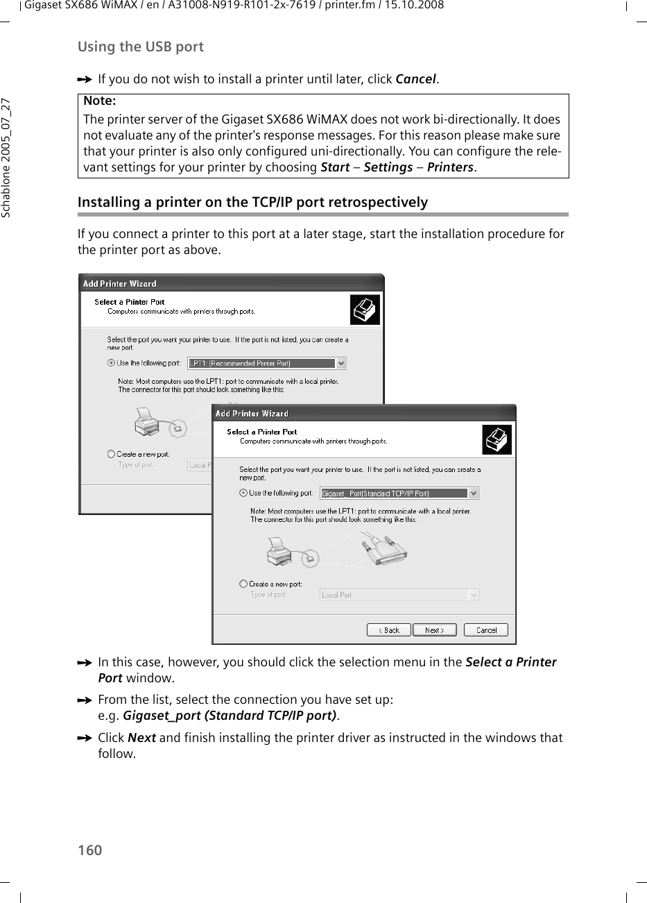 160Using the USB portGigaset SX686 WiMAX / en / A31008-N919-R101-2x-7619 / printer.fm / 15.10.2008Schablone 2005_07_27ìIf you do not wish to install a printer until later, click Cancel. Installing a printer on the TCP/IP port retrospectivelyIf you connect a printer to this port at a later stage, start the installation procedure for the printer port as above. ìIn this case, however, you should click the selection menu in the Select a Printer Port window. ìFrom the list, select the connection you have set up: e.g. Gigaset_port (Standard TCP/IP port). ìClick Next and finish installing the printer driver as instructed in the windows that follow. Note:The printer server of the Gigaset SX686 WiMAX does not work bi-directionally. It does not evaluate any of the printer&apos;s response messages. For this reason please make sure that your printer is also only configured uni-directionally. You can configure the rele-vant settings for your printer by choosing Start – Settings – Printers.