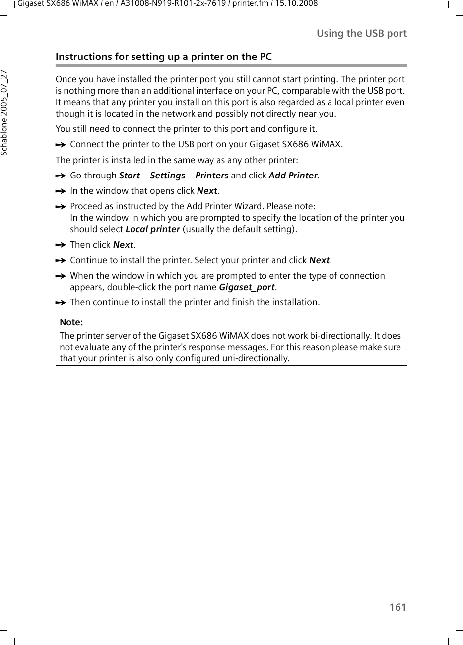 161Using the USB portGigaset SX686 WiMAX / en / A31008-N919-R101-2x-7619 / printer.fm / 15.10.2008Schablone 2005_07_27Instructions for setting up a printer on the PCOnce you have installed the printer port you still cannot start printing. The printer port is nothing more than an additional interface on your PC, comparable with the USB port. It means that any printer you install on this port is also regarded as a local printer even though it is located in the network and possibly not directly near you. You still need to connect the printer to this port and configure it. ìConnect the printer to the USB port on your Gigaset SX686 WiMAX. The printer is installed in the same way as any other printer: ìGo through Start – Settings – Printers and click Add Printer.ìIn the window that opens click Next.ìProceed as instructed by the Add Printer Wizard. Please note: In the window in which you are prompted to specify the location of the printer you should select Local printer (usually the default setting).ìThen click Next.ìContinue to install the printer. Select your printer and click Next.ìWhen the window in which you are prompted to enter the type of connection appears, double-click the port name Gigaset_port.ìThen continue to install the printer and finish the installation.Note:The printer server of the Gigaset SX686 WiMAX does not work bi-directionally. It does not evaluate any of the printer&apos;s response messages. For this reason please make sure that your printer is also only configured uni-directionally. 