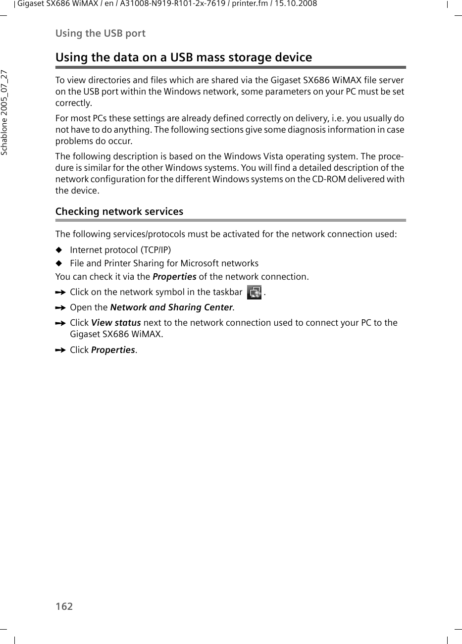 162Using the USB portGigaset SX686 WiMAX / en / A31008-N919-R101-2x-7619 / printer.fm / 15.10.2008Schablone 2005_07_27Using the data on a USB mass storage deviceTo view directories and files which are shared via the Gigaset SX686 WiMAX file server on the USB port within the Windows network, some parameters on your PC must be set correctly.For most PCs these settings are already defined correctly on delivery, i.e. you usually do not have to do anything. The following sections give some diagnosis information in case problems do occur.The following description is based on the Windows Vista operating system. The proce-dure is similar for the other Windows systems. You will find a detailed description of the network configuration for the different Windows systems on the CD-ROM delivered with the device.Checking network servicesThe following services/protocols must be activated for the network connection used:uInternet protocol (TCP/IP)uFile and Printer Sharing for Microsoft networksYou can check it via the Properties of the network connection.ìClick on the network symbol in the taskbar  .ìOpen the Network and Sharing Center.ìClick View status next to the network connection used to connect your PC to the Gigaset SX686 WiMAX.ìClick Properties.