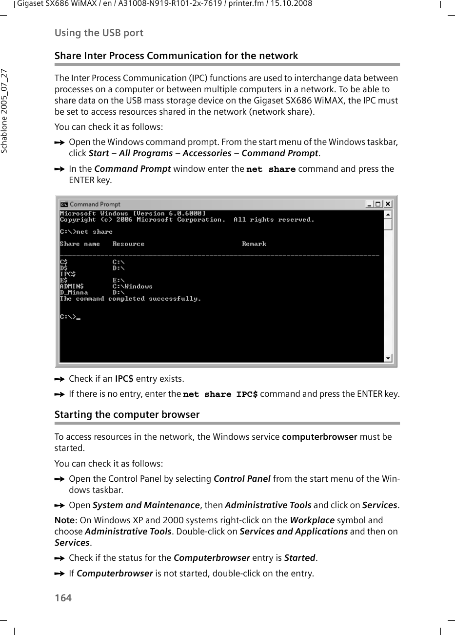 164Using the USB portGigaset SX686 WiMAX / en / A31008-N919-R101-2x-7619 / printer.fm / 15.10.2008Schablone 2005_07_27Share Inter Process Communication for the networkThe Inter Process Communication (IPC) functions are used to interchange data between processes on a computer or between multiple computers in a network. To be able to share data on the USB mass storage device on the Gigaset SX686 WiMAX, the IPC must be set to access resources shared in the network (network share). You can check it as follows:ìOpen the Windows command prompt. From the start menu of the Windows taskbar, click Start – All Programs – Accessories – Command Prompt.ìIn the Command Prompt window enter the net share command and press the ENTER key.ìCheck if an IPC$ entry exists.ìIf there is no entry, enter the net share IPC$ command and press the ENTER key.Starting the computer browserTo access resources in the network, the Windows service computerbrowser must be started.You can check it as follows:ìOpen the Control Panel by selecting Control Panel from the start menu of the Win-dows taskbar. ìOpen System and Maintenance, then Administrative Tools and click on Services.Note: On Windows XP and 2000 systems right-click on the Workplace symbol and choose Administrative Tools. Double-click on Services and Applications and then on Services.ìCheck if the status for the Computerbrowser entry is Started.ìIf Computerbrowser is not started, double-click on the entry.