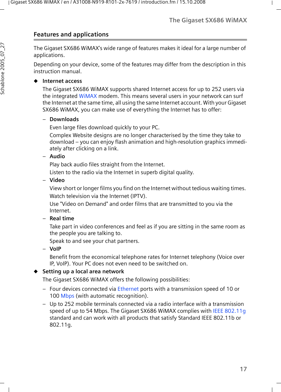 17The Gigaset SX686 WiMAXGigaset SX686 WiMAX / en / A31008-N919-R101-2x-7619 / introduction.fm / 15.10.2008Schablone 2005_07_27Features and applicationsThe Gigaset SX686 WiMAX&apos;s wide range of features makes it ideal for a large number of applications.Depending on your device, some of the features may differ from the description in this instruction manual.uInternet access The Gigaset SX686 WiMAX supports shared Internet access for up to 252 users via the integrated WiMAX modem. This means several users in your network can surf the Internet at the same time, all using the same Internet account. With your Gigaset SX686 WiMAX, you can make use of everything the Internet has to offer:–Downloads Even large files download quickly to your PC.Complex Website designs are no longer characterised by the time they take to download – you can enjoy flash animation and high-resolution graphics immedi-ately after clicking on a link. –Audio Play back audio files straight from the Internet. Listen to the radio via the Internet in superb digital quality.–Video View short or longer films you find on the Internet without tedious waiting times. Watch television via the Internet (IPTV).Use &quot;Video on Demand&quot; and order films that are transmitted to you via the Internet.–Real time Take part in video conferences and feel as if you are sitting in the same room as the people you are talking to. Speak to and see your chat partners.–VoIP Benefit from the economical telephone rates for Internet telephony (Voice over IP, VoIP). Your PC does not even need to be switched on.uSetting up a local area network The Gigaset SX686 WiMAX offers the following possibilities:– Four devices connected via Ethernet ports with a transmission speed of 10 or 100 Mbps (with automatic recognition).– Up to 252 mobile terminals connected via a radio interface with a transmission speed of up to 54 Mbps. The Gigaset SX686 WiMAX complies with IEEE 802.11g standard and can work with all products that satisfy Standard IEEE 802.11b or 802.11g.
