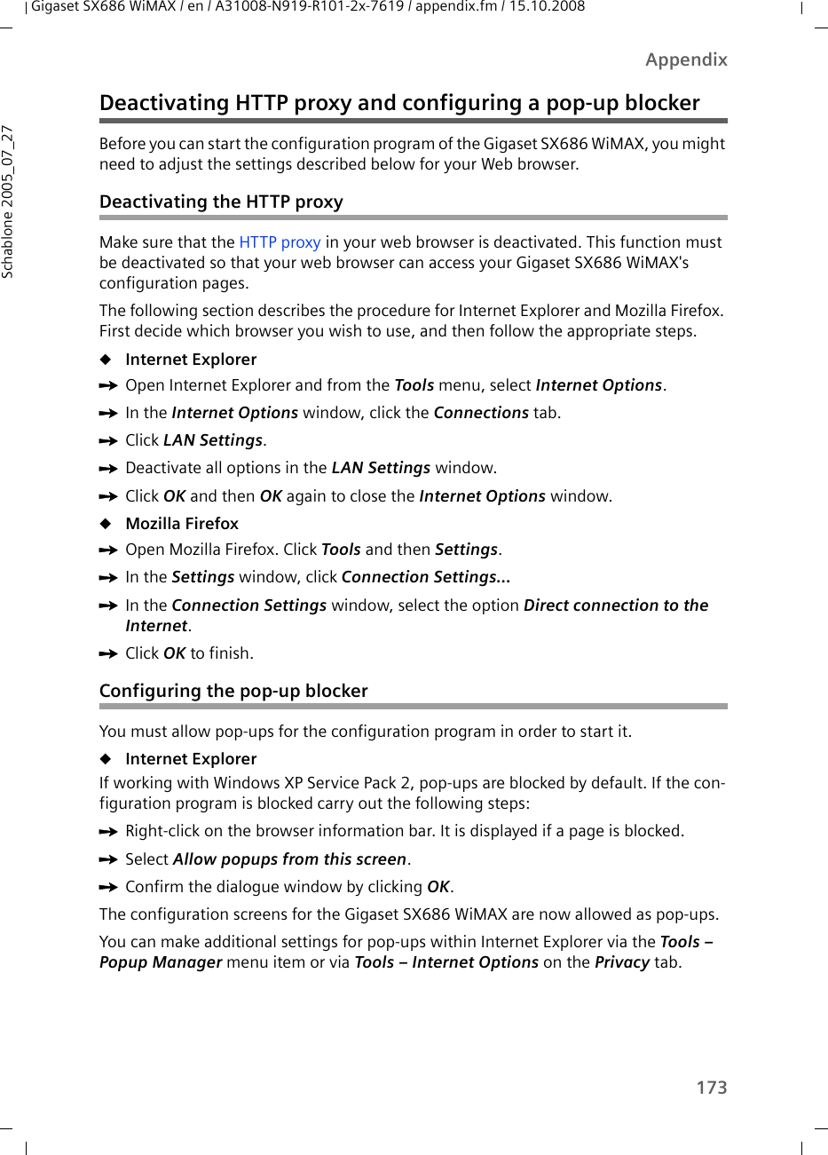 173AppendixGigaset SX686 WiMAX / en / A31008-N919-R101-2x-7619 / appendix.fm / 15.10.2008Schablone 2005_07_27Deactivating HTTP proxy and configuring a pop-up blockerBefore you can start the configuration program of the Gigaset SX686 WiMAX, you might need to adjust the settings described below for your Web browser.Deactivating the HTTP proxyMake sure that the HTTP proxy in your web browser is deactivated. This function must be deactivated so that your web browser can access your Gigaset SX686 WiMAX&apos;s configuration pages. The following section describes the procedure for Internet Explorer and Mozilla Firefox. First decide which browser you wish to use, and then follow the appropriate steps.uInternet Explorer ìOpen Internet Explorer and from the Tools menu, select Internet Options.ìIn the Internet Options window, click the Connections tab. ìClick LAN Settings.ìDeactivate all options in the LAN Settings window.ìClick OK and then OK again to close the Internet Options window.uMozilla Firefox ìOpen Mozilla Firefox. Click Tools and then Settings.ìIn the Settings window, click Connection Settings...ìIn the Connection Settings window, select the option Direct connection to the Internet. ìClick OK to finish.Configuring the pop-up blockerYou must allow pop-ups for the configuration program in order to start it. uInternet Explorer If working with Windows XP Service Pack 2, pop-ups are blocked by default. If the con-figuration program is blocked carry out the following steps:ìRight-click on the browser information bar. It is displayed if a page is blocked.ìSelect Allow popups from this screen.ìConfirm the dialogue window by clicking OK.The configuration screens for the Gigaset SX686 WiMAX are now allowed as pop-ups.You can make additional settings for pop-ups within Internet Explorer via the Tools – Popup Manager menu item or via Tools – Internet Options on the Privacy tab.