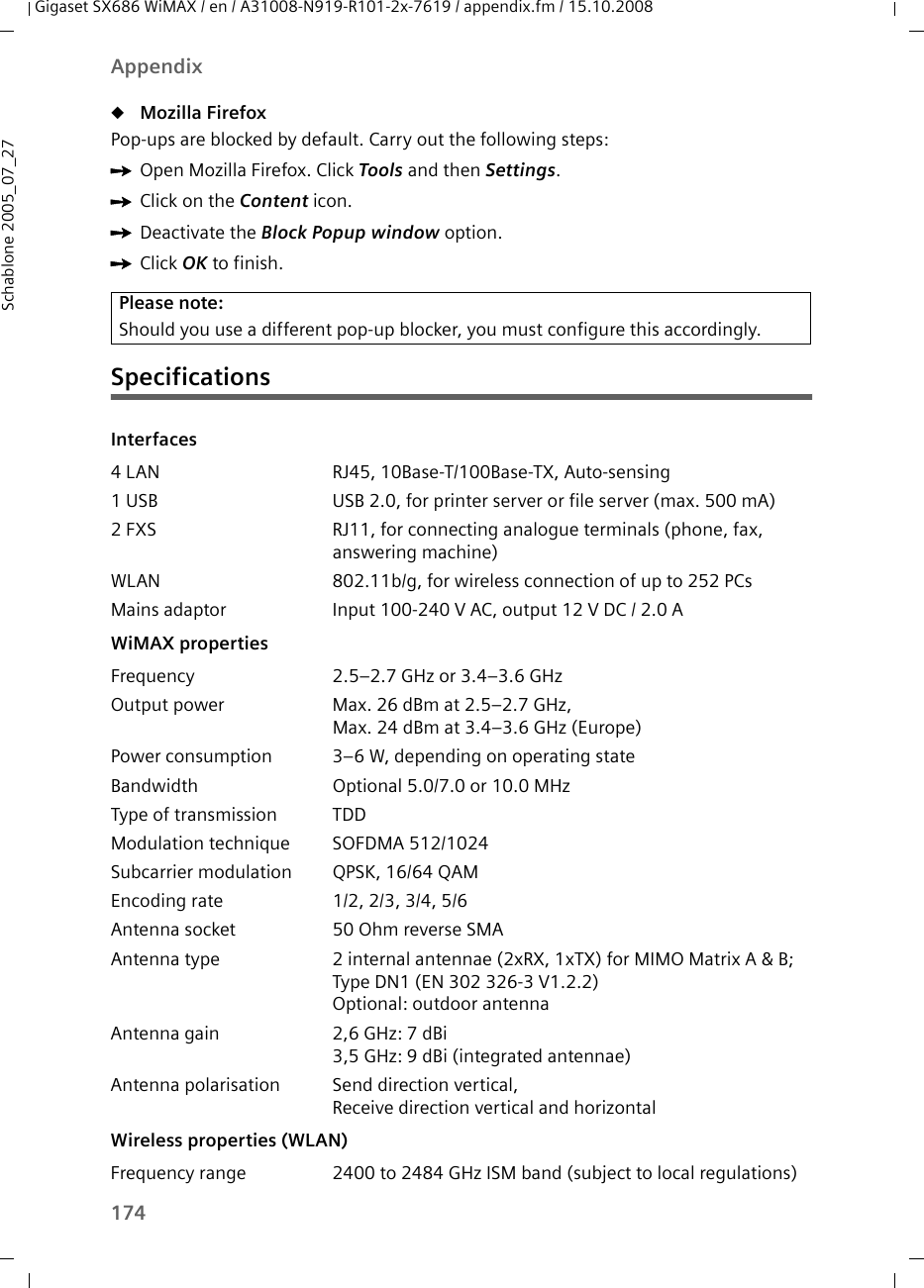 174AppendixGigaset SX686 WiMAX / en / A31008-N919-R101-2x-7619 / appendix.fm / 15.10.2008Schablone 2005_07_27uMozilla Firefox Pop-ups are blocked by default. Carry out the following steps:ìOpen Mozilla Firefox. Click Tools and then Settings.ìClick on the Content icon. ìDeactivate the Block Popup window option. ìClick OK to finish.SpecificationsPlease note:Should you use a different pop-up blocker, you must configure this accordingly.Interfaces4 LAN RJ45, 10Base-T/100Base-TX, Auto-sensing1 USB USB 2.0, for printer server or file server (max. 500 mA)2 FXS RJ11, for connecting analogue terminals (phone, fax, answering machine)WLAN 802.11b/g, for wireless connection of up to 252 PCsMains adaptor Input 100-240 V AC, output 12 V DC / 2.0 A WiMAX propertiesFrequency 2.5–2.7 GHz or 3.4–3.6 GHz Output power  Max. 26 dBm at 2.5–2.7 GHz, Max. 24 dBm at 3.4–3.6 GHz (Europe)Power consumption  3–6 W, depending on operating stateBandwidth Optional 5.0/7.0 or 10.0 MHzType of transmission TDDModulation technique SOFDMA 512/1024Subcarrier modulation QPSK, 16/64 QAMEncoding rate 1/2, 2/3, 3/4, 5/6Antenna socket 50 Ohm reverse SMAAntenna type 2 internal antennae (2xRX, 1xTX) for MIMO Matrix A &amp; B; Type DN1 (EN 302 326-3 V1.2.2)Optional: outdoor antenna Antenna gain 2,6 GHz: 7 dBi3,5 GHz: 9 dBi (integrated antennae) Antenna polarisation Send direction vertical, Receive direction vertical and horizontal Wireless properties (WLAN)Frequency range 2400 to 2484 GHz ISM band (subject to local regulations)