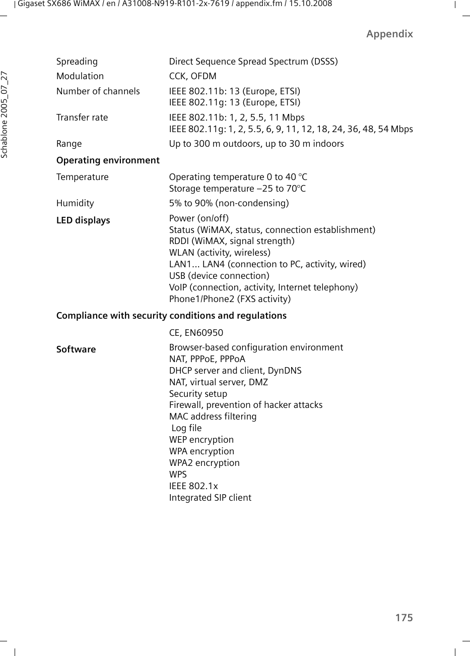 175AppendixGigaset SX686 WiMAX / en / A31008-N919-R101-2x-7619 / appendix.fm / 15.10.2008Schablone 2005_07_27Spreading Direct Sequence Spread Spectrum (DSSS)Modulation CCK, OFDMNumber of channels IEEE 802.11b: 13 (Europe, ETSI)IEEE 802.11g: 13 (Europe, ETSI)Transfer rate IEEE 802.11b: 1, 2, 5.5, 11 MbpsIEEE 802.11g: 1, 2, 5.5, 6, 9, 11, 12, 18, 24, 36, 48, 54 MbpsRange Up to 300 m outdoors, up to 30 m indoorsOperating environmentTemperature Operating temperature 0 to 40 °CStorage temperature –25 to 70°CHumidity 5% to 90% (non-condensing)LED displays Power (on/off)Status (WiMAX, status, connection establishment)RDDI (WiMAX, signal strength)WLAN (activity, wireless)LAN1... LAN4 (connection to PC, activity, wired)USB (device connection)VoIP (connection, activity, Internet telephony)Phone1/Phone2 (FXS activity)Compliance with security conditions and regulationsCE, EN60950Software Browser-based configuration environmentNAT, PPPoE, PPPoADHCP server and client, DynDNSNAT, virtual server, DMZSecurity setupFirewall, prevention of hacker attacksMAC address filtering Log fileWEP encryptionWPA encryptionWPA2 encryptionWPSIEEE 802.1xIntegrated SIP client