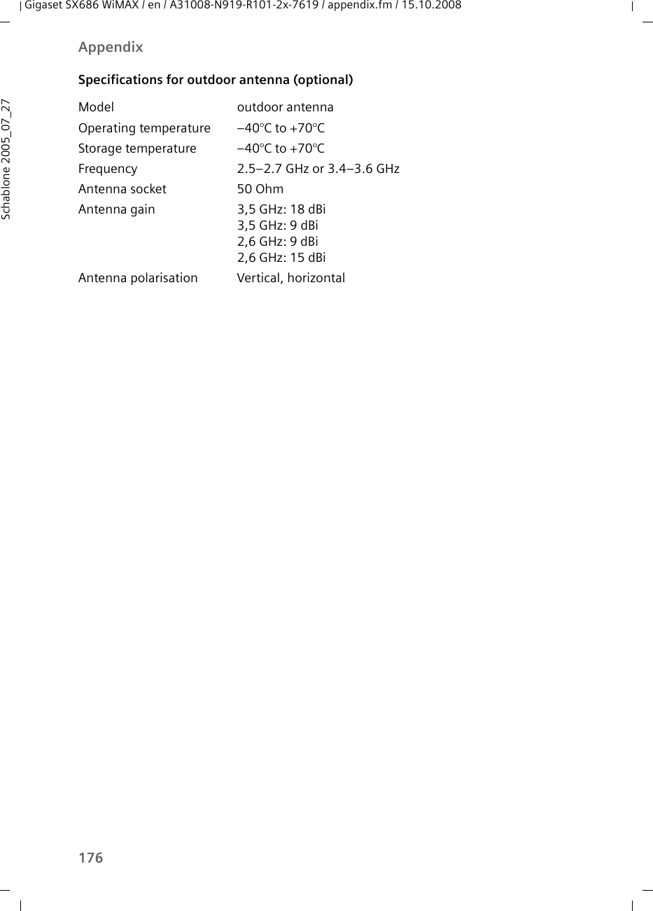 176AppendixGigaset SX686 WiMAX / en / A31008-N919-R101-2x-7619 / appendix.fm / 15.10.2008Schablone 2005_07_27Specifications for outdoor antenna (optional)Model outdoor antennaOperating temperature –40°C to +70°C Storage temperature –40°C to +70°C Frequency 2.5–2.7 GHz or 3.4–3.6 GHzAntenna socket 50 Ohm Antenna gain 3,5 GHz: 18 dBi3,5 GHz: 9 dBi 2,6 GHz: 9 dBi 2,6 GHz: 15 dBi Antenna polarisation Vertical, horizontal