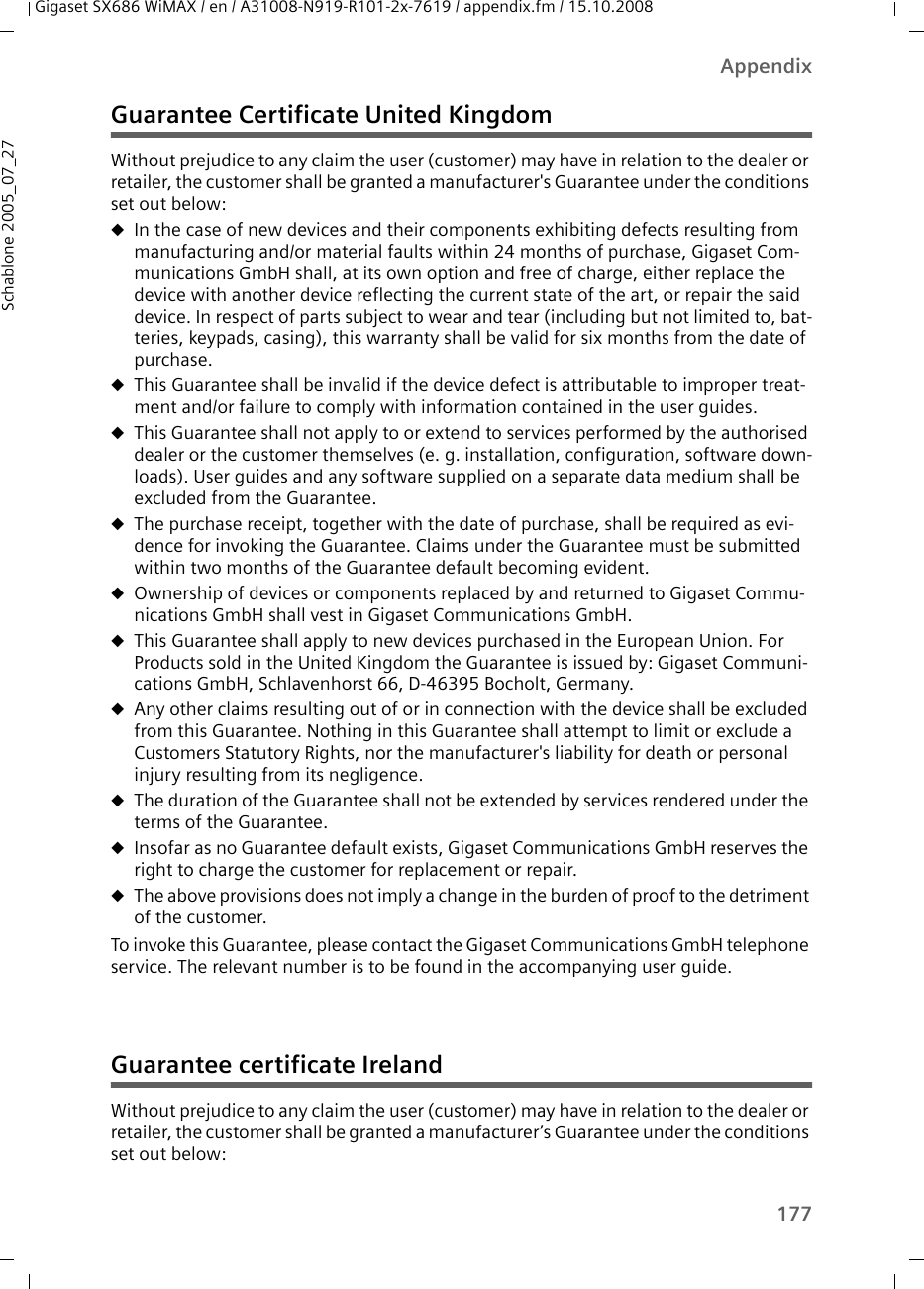 177AppendixGigaset SX686 WiMAX / en / A31008-N919-R101-2x-7619 / appendix.fm / 15.10.2008Schablone 2005_07_27Guarantee Certificate United KingdomWithout prejudice to any claim the user (customer) may have in relation to the dealer or retailer, the customer shall be granted a manufacturer&apos;s Guarantee under the conditions set out below: uIn the case of new devices and their components exhibiting defects resulting from manufacturing and/or material faults within 24 months of purchase, Gigaset Com-munications GmbH shall, at its own option and free of charge, either replace the device with another device reflecting the current state of the art, or repair the said device. In respect of parts subject to wear and tear (including but not limited to, bat-teries, keypads, casing), this warranty shall be valid for six months from the date of purchase. uThis Guarantee shall be invalid if the device defect is attributable to improper treat-ment and/or failure to comply with information contained in the user guides. uThis Guarantee shall not apply to or extend to services performed by the authorised dealer or the customer themselves (e. g. installation, configuration, software down-loads). User guides and any software supplied on a separate data medium shall be excluded from the Guarantee. uThe purchase receipt, together with the date of purchase, shall be required as evi-dence for invoking the Guarantee. Claims under the Guarantee must be submitted within two months of the Guarantee default becoming evident. uOwnership of devices or components replaced by and returned to Gigaset Commu-nications GmbH shall vest in Gigaset Communications GmbH.uThis Guarantee shall apply to new devices purchased in the European Union. For Products sold in the United Kingdom the Guarantee is issued by: Gigaset Communi-cations GmbH, Schlavenhorst 66, D-46395 Bocholt, Germany.uAny other claims resulting out of or in connection with the device shall be excluded from this Guarantee. Nothing in this Guarantee shall attempt to limit or exclude a Customers Statutory Rights, nor the manufacturer&apos;s liability for death or personal injury resulting from its negligence.     uThe duration of the Guarantee shall not be extended by services rendered under the terms of the Guarantee.uInsofar as no Guarantee default exists, Gigaset Communications GmbH reserves the right to charge the customer for replacement or repair. uThe above provisions does not imply a change in the burden of proof to the detriment of the customer.To invoke this Guarantee, please contact the Gigaset Communications GmbH telephone service. The relevant number is to be found in the accompanying user guide.Guarantee certificate IrelandWithout prejudice to any claim the user (customer) may have in relation to the dealer or retailer, the customer shall be granted a manufacturer’s Guarantee under the conditions set out below: 