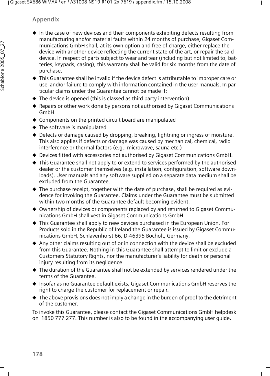 178AppendixGigaset SX686 WiMAX / en / A31008-N919-R101-2x-7619 / appendix.fm / 15.10.2008Schablone 2005_07_27uIn the case of new devices and their components exhibiting defects resulting from manufacturing and/or material faults within 24 months of purchase, Gigaset Com-munications GmbH shall, at its own option and free of charge, either replace the device with another device reflecting the current state of the art, or repair the said device. In respect of parts subject to wear and tear (including but not limited to, bat-teries, keypads, casing), this warranty shall be valid for six months from the date of purchase. uThis Guarantee shall be invalid if the device defect is attributable to improper care or use  and/or failure to comply with information contained in the user manuals. In par-ticular claims under the Guarantee cannot be made if:uThe device is opened (this is classed as third party intervention)uRepairs or other work done by persons not authorised by Gigaset Communications GmbH.uComponents on the printed circuit board are manipulateduThe software is manipulateduDefects or damage caused by dropping, breaking, lightning or ingress of moisture. This also applies if defects or damage was caused by mechanical, chemical, radio interference or thermal factors (e.g.: microwave, sauna etc.)uDevices fitted with accessories not authorised by Gigaset Communications GmbH.uThis Guarantee shall not apply to or extend to services performed by the authorised dealer or the customer themselves (e.g. installation, configuration, software down-loads). User manuals and any software supplied on a separate data medium shall be excluded from the Guarantee. uThe purchase receipt, together with the date of purchase, shall be required as evi-dence for invoking the Guarantee. Claims under the Guarantee must be submitted within two months of the Guarantee default becoming evident. uOwnership of devices or components replaced by and returned to Gigaset Commu-nications GmbH shall vest in Gigaset Communications GmbH.uThis Guarantee shall apply to new devices purchased in the European Union. For Products sold in the Republic of Ireland the Guarantee is issued by Gigaset Commu-nications GmbH, Schlavenhorst 66, D-46395 Bocholt, Germany.uAny other claims resulting out of or in connection with the device shall be excluded from this Guarantee. Nothing in this Guarantee shall attempt to limit or exclude a Customers Statutory Rights, nor the manufacturer’s liability for death or personal injury resulting from its negligence.     uThe duration of the Guarantee shall not be extended by services rendered under the terms of the Guarantee.uInsofar as no Guarantee default exists, Gigaset Communications GmbH reserves the right to charge the customer for replacement or repair. uThe above provisions does not imply a change in the burden of proof to the detriment of the customer.To invoke this Guarantee, please contact the Gigaset Communications GmbH helpdesk on  1850 777 277. This number is also to be found in the accompanying user guide.