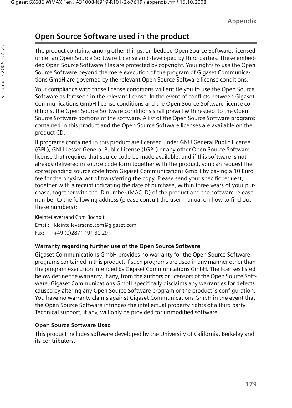 179AppendixGigaset SX686 WiMAX / en / A31008-N919-R101-2x-7619 / appendix.fm / 15.10.2008Schablone 2005_07_27Open Source Software used in the product The product contains, among other things, embedded Open Source Software, licensed under an Open Source Software License and developed by third parties. These embed-ded Open Source Software files are protected by copyright. Your rights to use the Open Source Software beyond the mere execution of the program of Gigaset Communica-tions GmbH are governed by the relevant Open Source Software license conditions.Your compliance with those license conditions will entitle you to use the Open Source Software as foreseen in the relevant license. In the event of conflicts between Gigaset Communications GmbH license conditions and the Open Source Software license con-ditions, the Open Source Software conditions shall prevail with respect to the Open Source Software portions of the software. A list of the Open Source Software programs contained in this product and the Open Source Software licenses are available on the product CD. If programs contained in this product are licensed under GNU General Public License (GPL), GNU Lesser General Public License (LGPL) or any other Open Source Software license that requires that source code be made available, and if this software is not already delivered in source code form together with the product, you can request the corresponding source code from Gigaset Communications GmbH by paying a 10 Euro fee for the physical act of transferring the copy. Please send your specific request, together with a receipt indicating the date of purchase, within three years of your pur-chase, together with the ID number (MAC ID) of the product and the software release number to the following address (please consult the user manual on how to find out these numbers):Warranty regarding further use of the Open Source SoftwareGigaset Communications GmbH provides no warranty for the Open Source Software programs contained in this product, if such programs are used in any manner other than the program execution intended by Gigaset Communications GmbH. The licenses listed below define the warranty, if any, from the authors or licensors of the Open Source Soft-ware. Gigaset Communications GmbH specifically disclaims any warranties for defects caused by altering any Open Source Software program or the product´s configuration. You have no warranty claims against Gigaset Communications GmbH in the event that the Open Source Software infringes the intellectual property rights of a third party. Technical support, if any, will only be provided for unmodified software.Open Source Software Used This product includes software developed by the University of California, Berkeley and its contributors.Kleinteileversand Com Bocholt Email: kleinteileversand.com@gigaset.com Fax:  +49 (0)2871 / 91 30 29 