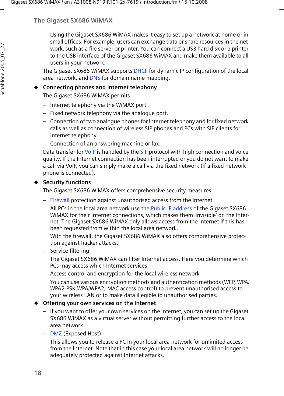 18The Gigaset SX686 WiMAXGigaset SX686 WiMAX / en / A31008-N919-R101-2x-7619 / introduction.fm / 15.10.2008Schablone 2005_07_27– Using the Gigaset SX686 WiMAX makes it easy to set up a network at home or in small offices. For example, users can exchange data or share resources in the net-work, such as a file server or printer. You can connect a USB hard disk or a printer to the USB interface of the Gigaset SX686 WiMAX and make them available to all users in your network.The Gigaset SX686 WiMAX supports DHCP for dynamic IP configuration of the local area network, and DNS for domain name mapping.uConnecting phones and Internet telephony The Gigaset SX686 WiMAX permits– Internet telephony via the WiMAX port.– Fixed network telephony via the analogue port.– Connection of two analogue phones for Internet telephony and for fixed network calls as well as connection of wireless SIP phones and PCs with SIP clients for Internet telephony.– Connection of an answering machine or fax.Data transfer for VoIP is handled by the SIP protocol with high connection and voice quality. If the Internet connection has been interrupted or you do not want to make a call via VoIP, you can simply make a call via the fixed network (if a fixed network phone is connected).uSecurity functions The Gigaset SX686 WiMAX offers comprehensive security measures:–Firewall protection against unauthorised access from the InternetAll PCs in the local area network use the Public IP address of the Gigaset SX686 WiMAX for their Internet connections, which makes them &apos;invisible&apos; on the Inter-net. The Gigaset SX686 WiMAX only allows access from the Internet if this has been requested from within the local area network. With the firewall, the Gigaset SX686 WiMAX also offers comprehensive protec-tion against hacker attacks.– Service filteringThe Gigaset SX686 WiMAX can filter Internet access. Here you determine which PCs may access which Internet services. – Access control and encryption for the local wireless networkYou can use various encryption methods and authentication methods (WEP, WPA/WPA2-PSK,WPA/WPA2, MAC access control) to prevent unauthorised access to your wireless LAN or to make data illegible to unauthorised parties. uOffering your own services on the Internet – If you want to offer your own services on the Internet, you can set up the Gigaset SX686 WiMAX as a virtual server without permitting further access to the local area network.–DMZ (Exposed Host)This allows you to release a PC in your local area network for unlimited access from the Internet. Note that in this case your local area network will no longer be adequately protected against Internet attacks.