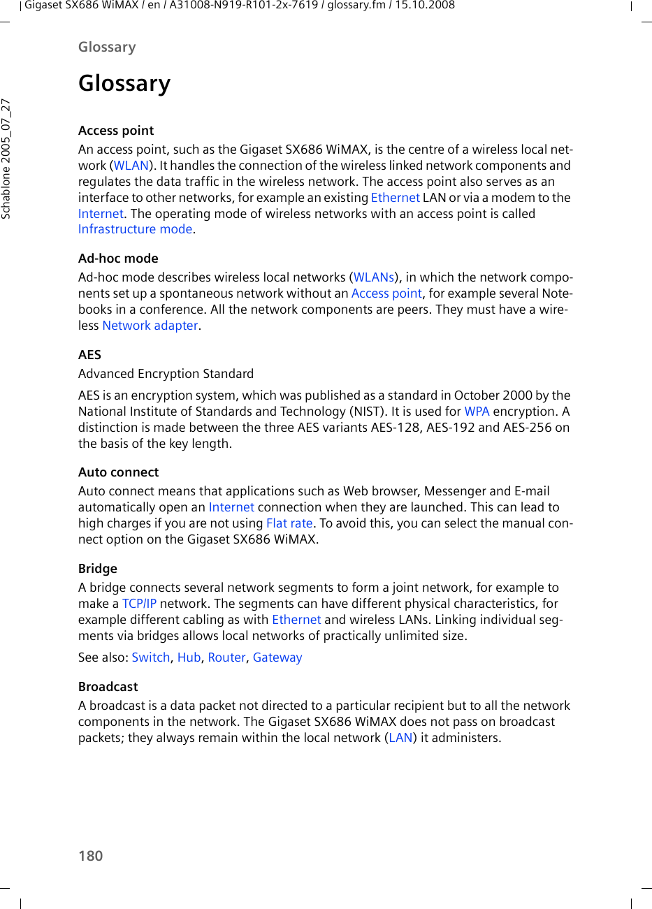 180GlossaryGigaset SX686 WiMAX / en / A31008-N919-R101-2x-7619 / glossary.fm / 15.10.2008Schablone 2005_07_27GlossaryAccess pointAn access point, such as the Gigaset SX686 WiMAX, is the centre of a wireless local net-work (WLAN). It handles the connection of the wireless linked network components and regulates the data traffic in the wireless network. The access point also serves as an interface to other networks, for example an existing Ethernet LAN or via a modem to the Internet. The operating mode of wireless networks with an access point is called Infrastructure mode.Ad-hoc modeAd-hoc mode describes wireless local networks (WLANs), in which the network compo-nents set up a spontaneous network without an Access point, for example several Note-books in a conference. All the network components are peers. They must have a wire-less Network adapter. AESAdvanced Encryption StandardAES is an encryption system, which was published as a standard in October 2000 by the National Institute of Standards and Technology (NIST). It is used for WPA encryption. A distinction is made between the three AES variants AES-128, AES-192 and AES-256 on the basis of the key length.Auto connectAuto connect means that applications such as Web browser, Messenger and E-mail automatically open an Internet connection when they are launched. This can lead to high charges if you are not using Flat rate. To avoid this, you can select the manual con-nect option on the Gigaset SX686 WiMAX.BridgeA bridge connects several network segments to form a joint network, for example to make a TCP/IP network. The segments can have different physical characteristics, for example different cabling as with Ethernet and wireless LANs. Linking individual seg-ments via bridges allows local networks of practically unlimited size. See also: Switch, Hub, Router, Gateway BroadcastA broadcast is a data packet not directed to a particular recipient but to all the network components in the network. The Gigaset SX686 WiMAX does not pass on broadcast packets; they always remain within the local network (LAN) it administers. 