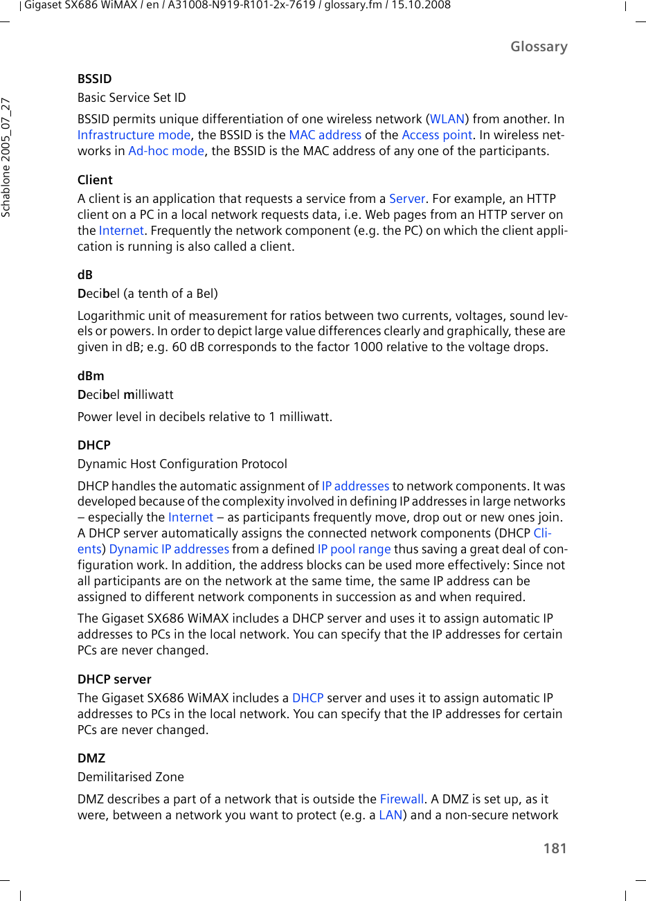 181GlossaryGigaset SX686 WiMAX / en / A31008-N919-R101-2x-7619 / glossary.fm / 15.10.2008Schablone 2005_07_27BSSIDBasic Service Set IDBSSID permits unique differentiation of one wireless network (WLAN) from another. In Infrastructure mode, the BSSID is the MAC address of the Access point. In wireless net-works in Ad-hoc mode, the BSSID is the MAC address of any one of the participants.ClientA client is an application that requests a service from a Server. For example, an HTTP client on a PC in a local network requests data, i.e. Web pages from an HTTP server on the Internet. Frequently the network component (e.g. the PC) on which the client appli-cation is running is also called a client.dBDecibel (a tenth of a Bel)Logarithmic unit of measurement for ratios between two currents, voltages, sound lev-els or powers. In order to depict large value differences clearly and graphically, these are given in dB; e.g. 60 dB corresponds to the factor 1000 relative to the voltage drops.dBmDecibel milliwatt Power level in decibels relative to 1 milliwatt.DHCPDynamic Host Configuration ProtocolDHCP handles the automatic assignment of IP addresses to network components. It was developed because of the complexity involved in defining IP addresses in large networks – especially the Internet – as participants frequently move, drop out or new ones join. A DHCP server automatically assigns the connected network components (DHCP Cli-ents) Dynamic IP addresses from a defined IP pool range thus saving a great deal of con-figuration work. In addition, the address blocks can be used more effectively: Since not all participants are on the network at the same time, the same IP address can be assigned to different network components in succession as and when required.The Gigaset SX686 WiMAX includes a DHCP server and uses it to assign automatic IP addresses to PCs in the local network. You can specify that the IP addresses for certain PCs are never changed.DHCP serverThe Gigaset SX686 WiMAX includes a DHCP server and uses it to assign automatic IP addresses to PCs in the local network. You can specify that the IP addresses for certain PCs are never changed.DMZDemilitarised ZoneDMZ describes a part of a network that is outside the Firewall. A DMZ is set up, as it were, between a network you want to protect (e.g. a LAN) and a non-secure network 