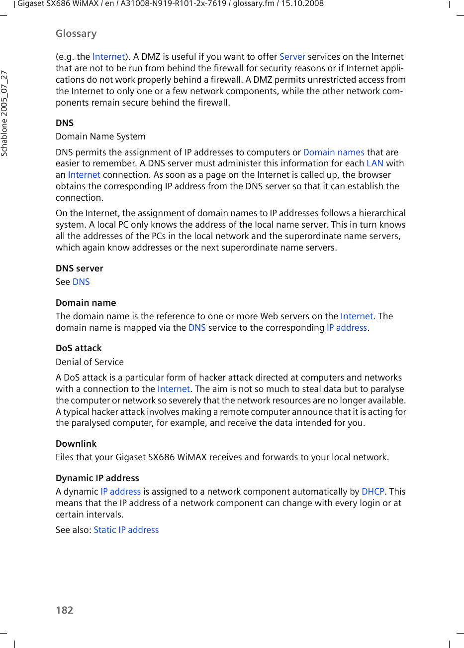 182GlossaryGigaset SX686 WiMAX / en / A31008-N919-R101-2x-7619 / glossary.fm / 15.10.2008Schablone 2005_07_27(e.g. the Internet). A DMZ is useful if you want to offer Server services on the Internet that are not to be run from behind the firewall for security reasons or if Internet appli-cations do not work properly behind a firewall. A DMZ permits unrestricted access from the Internet to only one or a few network components, while the other network com-ponents remain secure behind the firewall.DNSDomain Name SystemDNS permits the assignment of IP addresses to computers or Domain names that are easier to remember. A DNS server must administer this information for each LAN with an Internet connection. As soon as a page on the Internet is called up, the browser obtains the corresponding IP address from the DNS server so that it can establish the connection.On the Internet, the assignment of domain names to IP addresses follows a hierarchical system. A local PC only knows the address of the local name server. This in turn knows all the addresses of the PCs in the local network and the superordinate name servers, which again know addresses or the next superordinate name servers. DNS serverSee DNS Domain nameThe domain name is the reference to one or more Web servers on the Internet. The domain name is mapped via the DNS service to the corresponding IP address.DoS attackDenial of ServiceA DoS attack is a particular form of hacker attack directed at computers and networks with a connection to the Internet. The aim is not so much to steal data but to paralyse the computer or network so severely that the network resources are no longer available. A typical hacker attack involves making a remote computer announce that it is acting for the paralysed computer, for example, and receive the data intended for you.DownlinkFiles that your Gigaset SX686 WiMAX receives and forwards to your local network. Dynamic IP addressA dynamic IP address is assigned to a network component automatically by DHCP. This means that the IP address of a network component can change with every login or at certain intervals.See also: Static IP address 