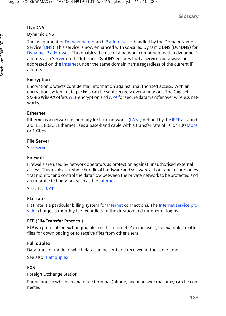 183GlossaryGigaset SX686 WiMAX / en / A31008-N919-R101-2x-7619 / glossary.fm / 15.10.2008Schablone 2005_07_27DynDNSDynamic DNSThe assignment of Domain names and IP addresses is handled by the Domain Name Service (DNS). This service is now enhanced with so-called Dynamic DNS (DynDNS) for Dynamic IP addresses. This enables the use of a network component with a dynamic IP address as a Server on the Internet. DynDNS ensures that a service can always be addressed on the Internet under the same domain name regardless of the current IP address.EncryptionEncryption protects confidential information against unauthorised access. With an encryption system, data packets can be sent securely over a network. The Gigaset SX686 WiMAX offers WEP encryption and WPA for secure data transfer over wireless net-works.EthernetEthernet is a network technology for local networks (LANs) defined by the IEEE as stand-ard IEEE 802.3. Ethernet uses a base-band cable with a transfer rate of 10 or 100 Mbps or 1 Gbps.File ServerSee ServerFirewallFirewalls are used by network operators as protection against unauthorised external access. This involves a whole bundle of hardware and software actions and technologies that monitor and control the data flow between the private network to be protected and an unprotected network such as the Internet. See also: NAT Flat rateFlat rate is a particular billing system for Internet connections. The Internet service pro-vider charges a monthly fee regardless of the duration and number of logins.FTP (File Transfer Protocol) FTP is a protocol for exchanging files on the Internet. You can use it, for example, to offer files for downloading or to receive files from other users.Full duplexData transfer mode in which data can be sent and received at the same time. See also: Half duplex FXSForeign Exchange StationPhone port to which an analogue terminal (phone, fax or answer machine) can be con-nected. 