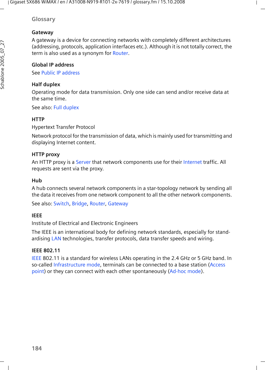 184GlossaryGigaset SX686 WiMAX / en / A31008-N919-R101-2x-7619 / glossary.fm / 15.10.2008Schablone 2005_07_27GatewayA gateway is a device for connecting networks with completely different architectures (addressing, protocols, application interfaces etc.). Although it is not totally correct, the term is also used as a synonym for Router.Global IP addressSee Public IP address Half duplexOperating mode for data transmission. Only one side can send and/or receive data at the same time.See also: Full duplexHTTPHypertext Transfer ProtocolNetwork protocol for the transmission of data, which is mainly used for transmitting and displaying Internet content. HTTP proxyAn HTTP proxy is a Server that network components use for their Internet traffic. All requests are sent via the proxy. HubA hub connects several network components in a star-topology network by sending all the data it receives from one network component to all the other network components. See also: Switch, Bridge, Router, Gateway IEEEInstitute of Electrical and Electronic EngineersThe IEEE is an international body for defining network standards, especially for stand-ardising LAN technologies, transfer protocols, data transfer speeds and wiring. IEEE 802.11IEEE 802.11 is a standard for wireless LANs operating in the 2.4 GHz or 5 GHz band. In so-called Infrastructure mode, terminals can be connected to a base station (Access point) or they can connect with each other spontaneously (Ad-hoc mode).