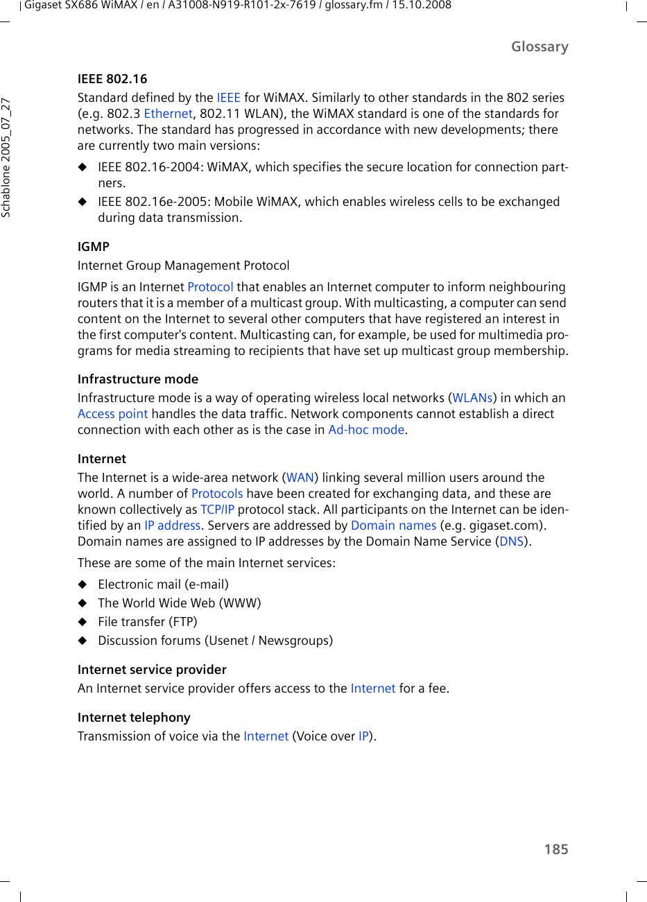 185GlossaryGigaset SX686 WiMAX / en / A31008-N919-R101-2x-7619 / glossary.fm / 15.10.2008Schablone 2005_07_27IEEE 802.16Standard defined by the IEEE for WiMAX. Similarly to other standards in the 802 series (e.g. 802.3 Ethernet, 802.11 WLAN), the WiMAX standard is one of the standards for networks. The standard has progressed in accordance with new developments; there are currently two main versions:uIEEE 802.16-2004: WiMAX, which specifies the secure location for connection part-ners.uIEEE 802.16e-2005: Mobile WiMAX, which enables wireless cells to be exchanged during data transmission.IGMPInternet Group Management ProtocolIGMP is an Internet Protocol that enables an Internet computer to inform neighbouring routers that it is a member of a multicast group. With multicasting, a computer can send content on the Internet to several other computers that have registered an interest in the first computer&apos;s content. Multicasting can, for example, be used for multimedia pro-grams for media streaming to recipients that have set up multicast group membership.Infrastructure modeInfrastructure mode is a way of operating wireless local networks (WLANs) in which an Access point handles the data traffic. Network components cannot establish a direct connection with each other as is the case in Ad-hoc mode. InternetThe Internet is a wide-area network (WAN) linking several million users around the world. A number of Protocols have been created for exchanging data, and these are known collectively as TCP/IP protocol stack. All participants on the Internet can be iden-tified by an IP address. Servers are addressed by Domain names (e.g. gigaset.com). Domain names are assigned to IP addresses by the Domain Name Service (DNS). These are some of the main Internet services: uElectronic mail (e-mail)uThe World Wide Web (WWW)uFile transfer (FTP)uDiscussion forums (Usenet / Newsgroups)Internet service providerAn Internet service provider offers access to the Internet for a fee. Internet telephonyTransmission of voice via the Internet (Voice over IP).