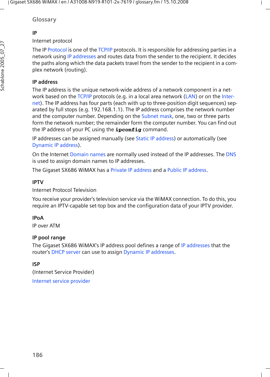 186GlossaryGigaset SX686 WiMAX / en / A31008-N919-R101-2x-7619 / glossary.fm / 15.10.2008Schablone 2005_07_27IPInternet protocolThe IP Protocol is one of the TCP/IP protocols. It is responsible for addressing parties in a network using IP addresses and routes data from the sender to the recipient. It decides the paths along which the data packets travel from the sender to the recipient in a com-plex network (routing).IP addressThe IP address is the unique network-wide address of a network component in a net-work based on the TCP/IP protocols (e.g. in a local area network (LAN) or on the Inter-net). The IP address has four parts (each with up to three-position digit sequences) sep-arated by full stops (e.g. 192.168.1.1). The IP address comprises the network number and the computer number. Depending on the Subnet mask, one, two or three parts form the network number; the remainder form the computer number. You can find out the IP address of your PC using the ipconfig command. IP addresses can be assigned manually (see Static IP address) or automatically (see Dynamic IP address).On the Internet Domain names are normally used instead of the IP addresses. The DNS is used to assign domain names to IP addresses.The Gigaset SX686 WiMAX has a Private IP address and a Public IP address.IPTVInternet Protocol TelevisionYou receive your provider&apos;s television service via the WiMAX connection. To do this, you require an IPTV-capable set-top box and the configuration data of your IPTV provider.IPoAIP over ATMIP pool rangeThe Gigaset SX686 WiMAX&apos;s IP address pool defines a range of IP addresses that the router&apos;s DHCP server can use to assign Dynamic IP addresses.ISP(Internet Service Provider)Internet service provider 