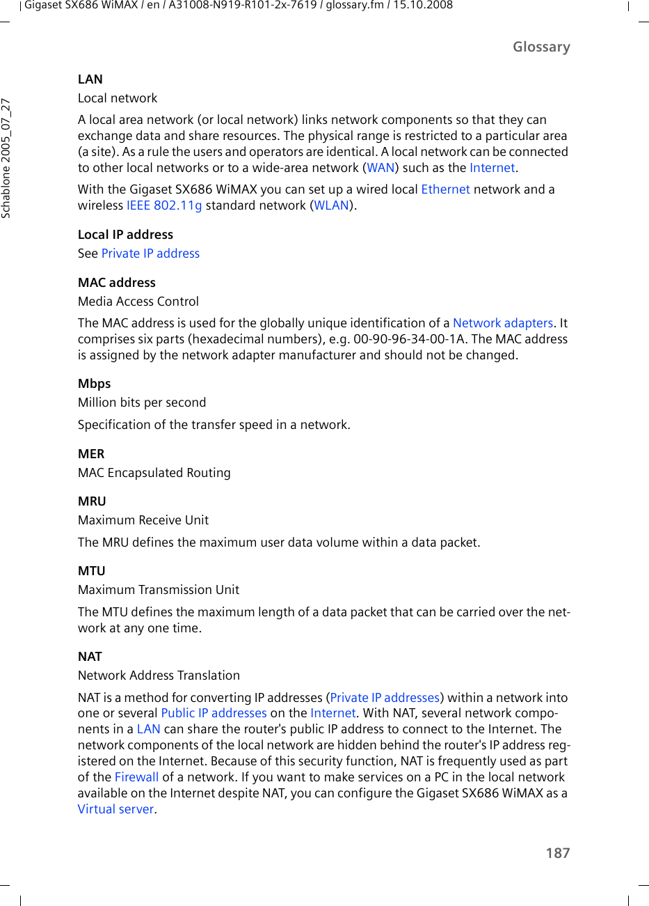 187GlossaryGigaset SX686 WiMAX / en / A31008-N919-R101-2x-7619 / glossary.fm / 15.10.2008Schablone 2005_07_27LANLocal networkA local area network (or local network) links network components so that they can exchange data and share resources. The physical range is restricted to a particular area (a site). As a rule the users and operators are identical. A local network can be connected to other local networks or to a wide-area network (WAN) such as the Internet.With the Gigaset SX686 WiMAX you can set up a wired local Ethernet network and a wireless IEEE 802.11g standard network (WLAN).Local IP addressSee Private IP address MAC addressMedia Access ControlThe MAC address is used for the globally unique identification of a Network adapters. It comprises six parts (hexadecimal numbers), e.g. 00-90-96-34-00-1A. The MAC address is assigned by the network adapter manufacturer and should not be changed. MbpsMillion bits per secondSpecification of the transfer speed in a network.MERMAC Encapsulated RoutingMRUMaximum Receive UnitThe MRU defines the maximum user data volume within a data packet.MTUMaximum Transmission UnitThe MTU defines the maximum length of a data packet that can be carried over the net-work at any one time. NATNetwork Address TranslationNAT is a method for converting IP addresses (Private IP addresses) within a network into one or several Public IP addresses on the Internet. With NAT, several network compo-nents in a LAN can share the router&apos;s public IP address to connect to the Internet. The network components of the local network are hidden behind the router&apos;s IP address reg-istered on the Internet. Because of this security function, NAT is frequently used as part of the Firewall of a network. If you want to make services on a PC in the local network available on the Internet despite NAT, you can configure the Gigaset SX686 WiMAX as a Virtual server.