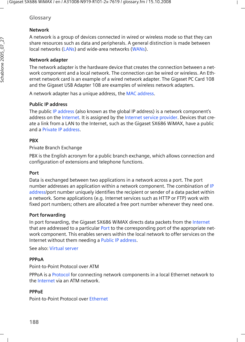 188GlossaryGigaset SX686 WiMAX / en / A31008-N919-R101-2x-7619 / glossary.fm / 15.10.2008Schablone 2005_07_27NetworkA network is a group of devices connected in wired or wireless mode so that they can share resources such as data and peripherals. A general distinction is made between local networks (LANs) and wide-area networks (WANs).Network adapterThe network adapter is the hardware device that creates the connection between a net-work component and a local network. The connection can be wired or wireless. An Eth-ernet network card is an example of a wired network adapter. The Gigaset PC Card 108 and the Gigaset USB Adapter 108 are examples of wireless network adapters.A network adapter has a unique address, the MAC address.Public IP addressThe public IP address (also known as the global IP address) is a network component&apos;s address on the Internet. It is assigned by the Internet service provider. Devices that cre-ate a link from a LAN to the Internet, such as the Gigaset SX686 WiMAX, have a public and a Private IP address.PBX Private Branch ExchangePBX is the English acronym for a public branch exchange, which allows connection and configuration of extensions and telephone functions. PortData is exchanged between two applications in a network across a port. The port number addresses an application within a network component. The combination of IP address/port number uniquely identifies the recipient or sender of a data packet within a network. Some applications (e.g. Internet services such as HTTP or FTP) work with fixed port numbers; others are allocated a free port number whenever they need one.Port forwardingIn port forwarding, the Gigaset SX686 WiMAX directs data packets from the Internet that are addressed to a particular Port to the corresponding port of the appropriate net-work component. This enables servers within the local network to offer services on the Internet without them needing a Public IP address. See also: Virtual server PPPoAPoint-to-Point Protocol over ATM PPPoA is a Protocol for connecting network components in a local Ethernet network to the Internet via an ATM network. PPPoEPoint-to-Point Protocol over Ethernet 