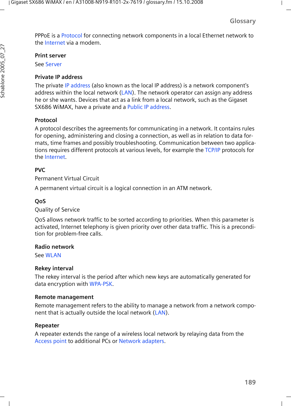 189GlossaryGigaset SX686 WiMAX / en / A31008-N919-R101-2x-7619 / glossary.fm / 15.10.2008Schablone 2005_07_27PPPoE is a Protocol for connecting network components in a local Ethernet network to the Internet via a modem. Print serverSee ServerPrivate IP addressThe private IP address (also known as the local IP address) is a network component&apos;s address within the local network (LAN). The network operator can assign any address he or she wants. Devices that act as a link from a local network, such as the Gigaset SX686 WiMAX, have a private and a Public IP address.ProtocolA protocol describes the agreements for communicating in a network. It contains rules for opening, administering and closing a connection, as well as in relation to data for-mats, time frames and possibly troubleshooting. Communication between two applica-tions requires different protocols at various levels, for example the TCP/IP protocols for the Internet. PVCPermanent Virtual CircuitA permanent virtual circuit is a logical connection in an ATM network.QoSQuality of ServiceQoS allows network traffic to be sorted according to priorities. When this parameter is activated, Internet telephony is given priority over other data traffic. This is a precondi-tion for problem-free calls.Radio networkSee WLAN Rekey intervalThe rekey interval is the period after which new keys are automatically generated for data encryption with WPA-PSK.Remote managementRemote management refers to the ability to manage a network from a network compo-nent that is actually outside the local network (LAN).RepeaterA repeater extends the range of a wireless local network by relaying data from the Access point to additional PCs or Network adapters.