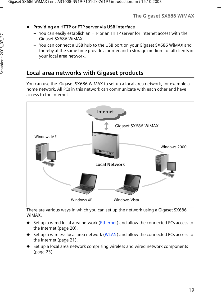 19The Gigaset SX686 WiMAXGigaset SX686 WiMAX / en / A31008-N919-R101-2x-7619 / introduction.fm / 15.10.2008Schablone 2005_07_27uProviding an HTTP or FTP server via USB interface– You can easily establish an FTP or an HTTP server for Internet access with the Gigaset SX686 WiMAX. – You can connect a USB hub to the USB port on your Gigaset SX686 WiMAX and thereby at the same time provide a printer and a storage medium for all clients in your local area network.Local area networks with Gigaset productsYou can use the  Gigaset SX686 WiMAX to set up a local area network, for example a home network. All PCs in this network can communicate with each other and have access to the Internet.There are various ways in which you can set up the network using a Gigaset SX686 WiMAX. uSet up a wired local area network (Ethernet) and allow the connected PCs access to the Internet (page 20).uSet up a wireless local area network (WLAN) and allow the connected PCs access to the Internet (page 21).uSet up a local area network comprising wireless and wired network components (page 23).Local NetworkWindows MEWindows XP Windows VistaWindows 2000InternetGigaset SX686 WiMAX