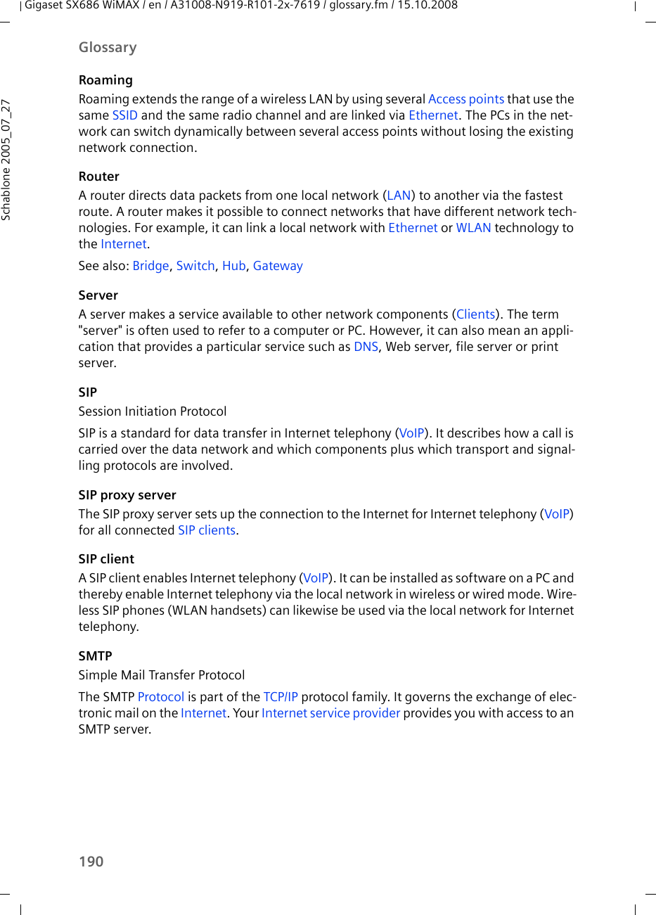 190GlossaryGigaset SX686 WiMAX / en / A31008-N919-R101-2x-7619 / glossary.fm / 15.10.2008Schablone 2005_07_27RoamingRoaming extends the range of a wireless LAN by using several Access points that use the same SSID and the same radio channel and are linked via Ethernet. The PCs in the net-work can switch dynamically between several access points without losing the existing network connection. RouterA router directs data packets from one local network (LAN) to another via the fastest route. A router makes it possible to connect networks that have different network tech-nologies. For example, it can link a local network with Ethernet or WLAN technology to the Internet.See also: Bridge, Switch, Hub, Gateway ServerA server makes a service available to other network components (Clients). The term &quot;server&quot; is often used to refer to a computer or PC. However, it can also mean an appli-cation that provides a particular service such as DNS, Web server, file server or print server.SIPSession Initiation ProtocolSIP is a standard for data transfer in Internet telephony (VoIP). It describes how a call is carried over the data network and which components plus which transport and signal-ling protocols are involved.SIP proxy serverThe SIP proxy server sets up the connection to the Internet for Internet telephony (VoIP) for all connected SIP clients.SIP clientA SIP client enables Internet telephony (VoIP). It can be installed as software on a PC and thereby enable Internet telephony via the local network in wireless or wired mode. Wire-less SIP phones (WLAN handsets) can likewise be used via the local network for Internet telephony.SMTPSimple Mail Transfer ProtocolThe SMTP Protocol is part of the TCP/IP protocol family. It governs the exchange of elec-tronic mail on the Internet. Your Internet service provider provides you with access to an SMTP server.