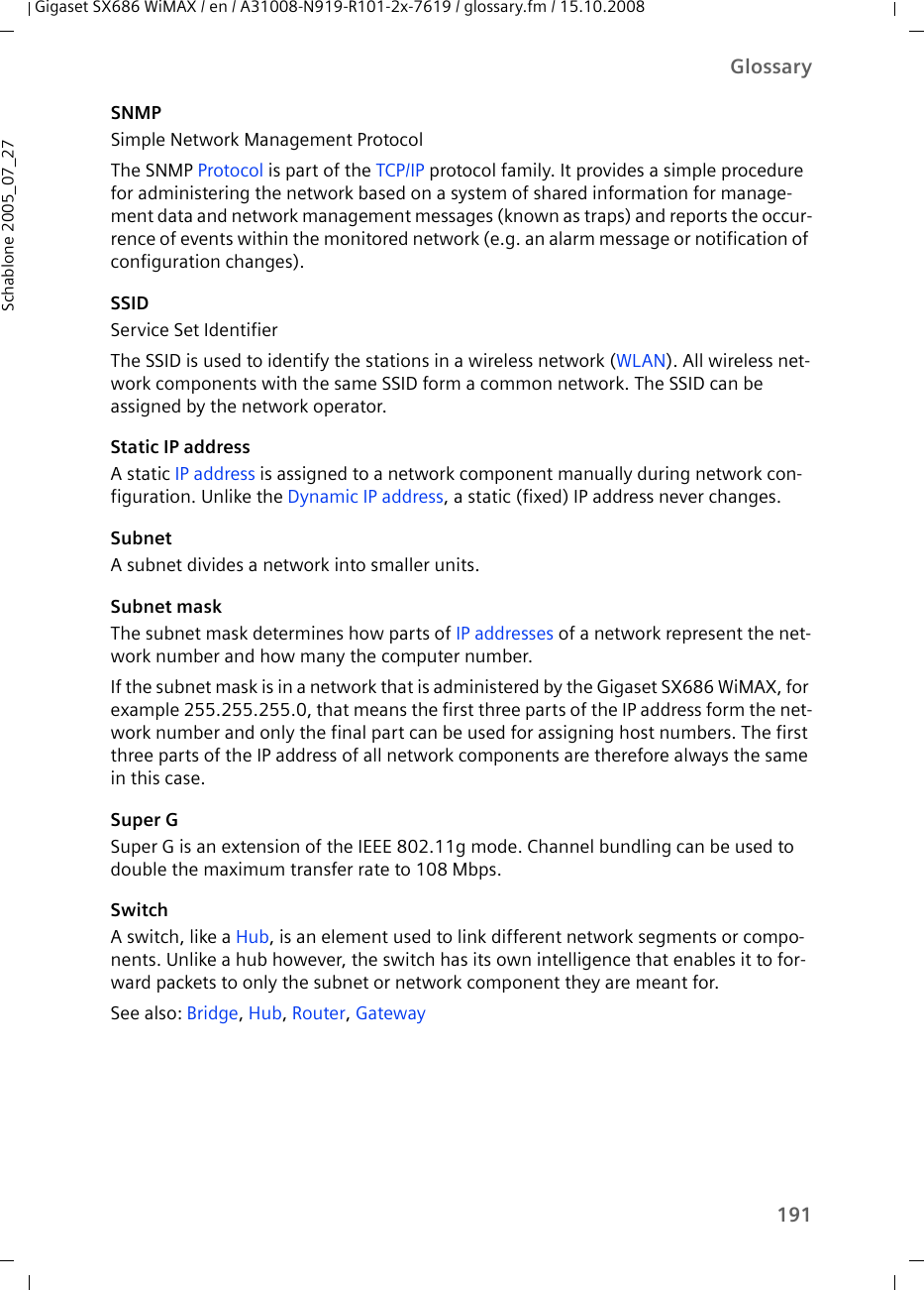 191GlossaryGigaset SX686 WiMAX / en / A31008-N919-R101-2x-7619 / glossary.fm / 15.10.2008Schablone 2005_07_27SNMPSimple Network Management ProtocolThe SNMP Protocol is part of the TCP/IP protocol family. It provides a simple procedure for administering the network based on a system of shared information for manage-ment data and network management messages (known as traps) and reports the occur-rence of events within the monitored network (e.g. an alarm message or notification of configuration changes).SSIDService Set IdentifierThe SSID is used to identify the stations in a wireless network (WLAN). All wireless net-work components with the same SSID form a common network. The SSID can be assigned by the network operator. Static IP addressA static IP address is assigned to a network component manually during network con-figuration. Unlike the Dynamic IP address, a static (fixed) IP address never changes.SubnetA subnet divides a network into smaller units. Subnet maskThe subnet mask determines how parts of IP addresses of a network represent the net-work number and how many the computer number. If the subnet mask is in a network that is administered by the Gigaset SX686 WiMAX, for example 255.255.255.0, that means the first three parts of the IP address form the net-work number and only the final part can be used for assigning host numbers. The first three parts of the IP address of all network components are therefore always the same in this case.Super GSuper G is an extension of the IEEE 802.11g mode. Channel bundling can be used to double the maximum transfer rate to 108 Mbps.SwitchA switch, like a Hub, is an element used to link different network segments or compo-nents. Unlike a hub however, the switch has its own intelligence that enables it to for-ward packets to only the subnet or network component they are meant for. See also: Bridge, Hub, Router, Gateway 