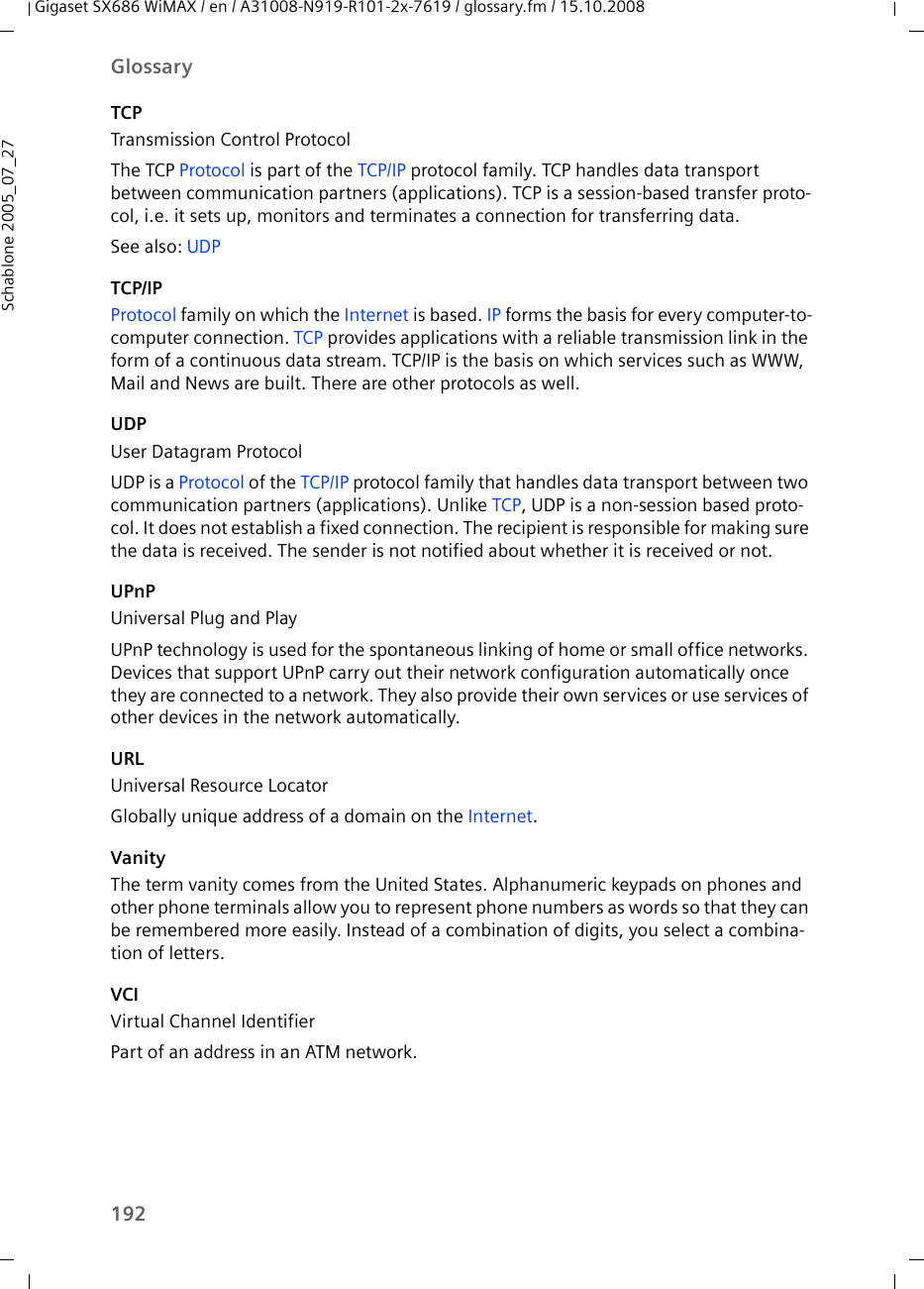 192GlossaryGigaset SX686 WiMAX / en / A31008-N919-R101-2x-7619 / glossary.fm / 15.10.2008Schablone 2005_07_27TCPTransmission Control ProtocolThe TCP Protocol is part of the TCP/IP protocol family. TCP handles data transport between communication partners (applications). TCP is a session-based transfer proto-col, i.e. it sets up, monitors and terminates a connection for transferring data.See also: UDP TCP/IPProtocol family on which the Internet is based. IP forms the basis for every computer-to-computer connection. TCP provides applications with a reliable transmission link in the form of a continuous data stream. TCP/IP is the basis on which services such as WWW, Mail and News are built. There are other protocols as well.UDPUser Datagram ProtocolUDP is a Protocol of the TCP/IP protocol family that handles data transport between two communication partners (applications). Unlike TCP, UDP is a non-session based proto-col. It does not establish a fixed connection. The recipient is responsible for making sure the data is received. The sender is not notified about whether it is received or not.UPnPUniversal Plug and PlayUPnP technology is used for the spontaneous linking of home or small office networks. Devices that support UPnP carry out their network configuration automatically once they are connected to a network. They also provide their own services or use services of other devices in the network automatically. URLUniversal Resource LocatorGlobally unique address of a domain on the Internet. VanityThe term vanity comes from the United States. Alphanumeric keypads on phones and other phone terminals allow you to represent phone numbers as words so that they can be remembered more easily. Instead of a combination of digits, you select a combina-tion of letters.VCIVirtual Channel IdentifierPart of an address in an ATM network.