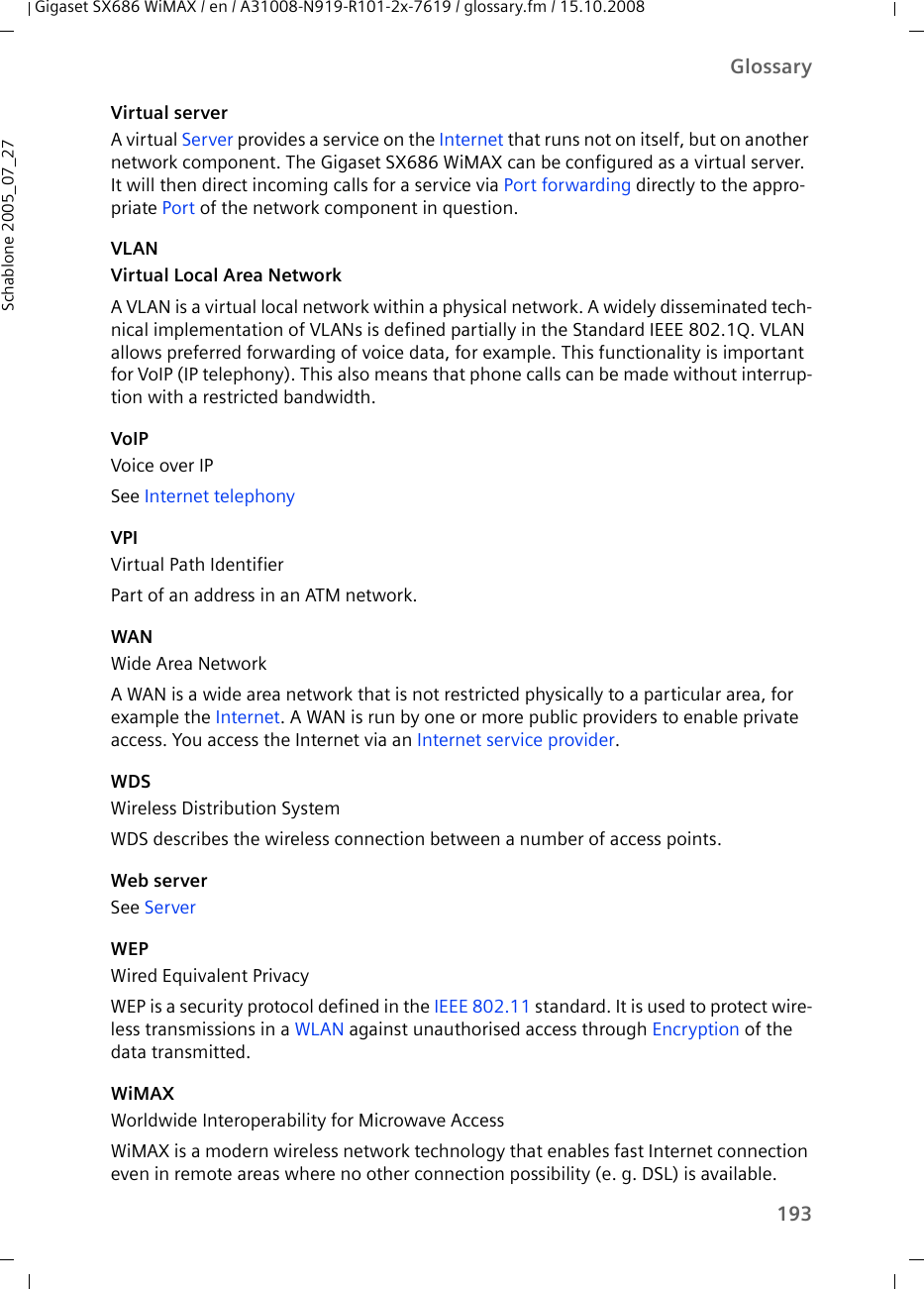 193GlossaryGigaset SX686 WiMAX / en / A31008-N919-R101-2x-7619 / glossary.fm / 15.10.2008Schablone 2005_07_27Virtual serverA virtual Server provides a service on the Internet that runs not on itself, but on another network component. The Gigaset SX686 WiMAX can be configured as a virtual server. It will then direct incoming calls for a service via Port forwarding directly to the appro-priate Port of the network component in question. VLANVirtual Local Area NetworkA VLAN is a virtual local network within a physical network. A widely disseminated tech-nical implementation of VLANs is defined partially in the Standard IEEE 802.1Q. VLAN allows preferred forwarding of voice data, for example. This functionality is important for VoIP (IP telephony). This also means that phone calls can be made without interrup-tion with a restricted bandwidth. VoIPVoice over IPSee Internet telephony VPIVirtual Path IdentifierPart of an address in an ATM network.WANWide Area NetworkA WAN is a wide area network that is not restricted physically to a particular area, for example the Internet. A WAN is run by one or more public providers to enable private access. You access the Internet via an Internet service provider.WDSWireless Distribution SystemWDS describes the wireless connection between a number of access points. Web serverSee ServerWEPWired Equivalent PrivacyWEP is a security protocol defined in the IEEE 802.11 standard. It is used to protect wire-less transmissions in a WLAN against unauthorised access through Encryption of the data transmitted. WiMAX Worldwide Interoperability for Microwave AccessWiMAX is a modern wireless network technology that enables fast Internet connection even in remote areas where no other connection possibility (e. g. DSL) is available. 