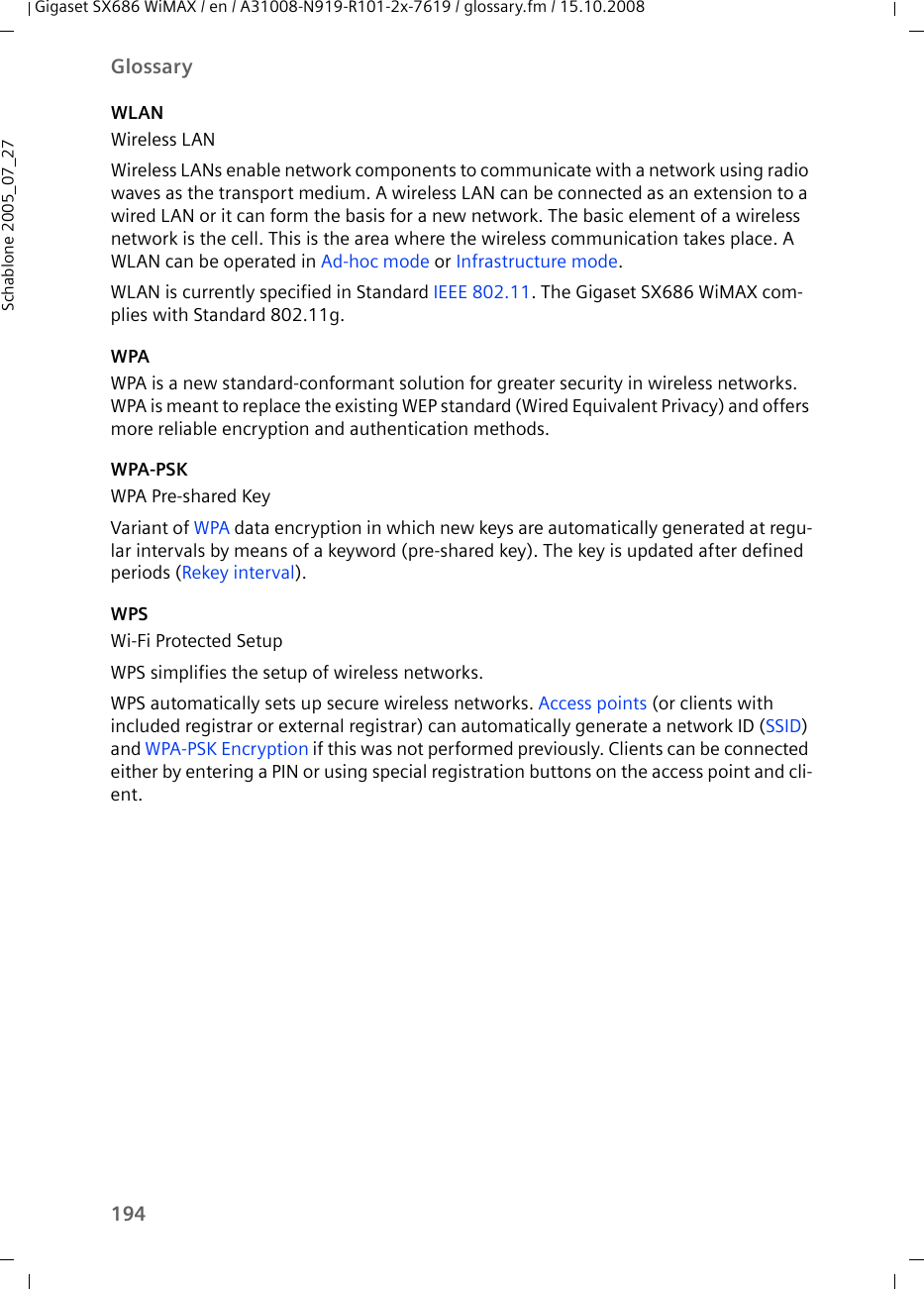 194GlossaryGigaset SX686 WiMAX / en / A31008-N919-R101-2x-7619 / glossary.fm / 15.10.2008Schablone 2005_07_27WLANWireless LANWireless LANs enable network components to communicate with a network using radio waves as the transport medium. A wireless LAN can be connected as an extension to a wired LAN or it can form the basis for a new network. The basic element of a wireless network is the cell. This is the area where the wireless communication takes place. A WLAN can be operated in Ad-hoc mode or Infrastructure mode.WLAN is currently specified in Standard IEEE 802.11. The Gigaset SX686 WiMAX com-plies with Standard 802.11g. WPAWPA is a new standard-conformant solution for greater security in wireless networks. WPA is meant to replace the existing WEP standard (Wired Equivalent Privacy) and offers more reliable encryption and authentication methods. WPA-PSKWPA Pre-shared KeyVariant of WPA data encryption in which new keys are automatically generated at regu-lar intervals by means of a keyword (pre-shared key). The key is updated after defined periods (Rekey interval).WPSWi-Fi Protected SetupWPS simplifies the setup of wireless networks. WPS automatically sets up secure wireless networks. Access points (or clients with included registrar or external registrar) can automatically generate a network ID (SSID) and WPA-PSK Encryption if this was not performed previously. Clients can be connected either by entering a PIN or using special registration buttons on the access point and cli-ent.