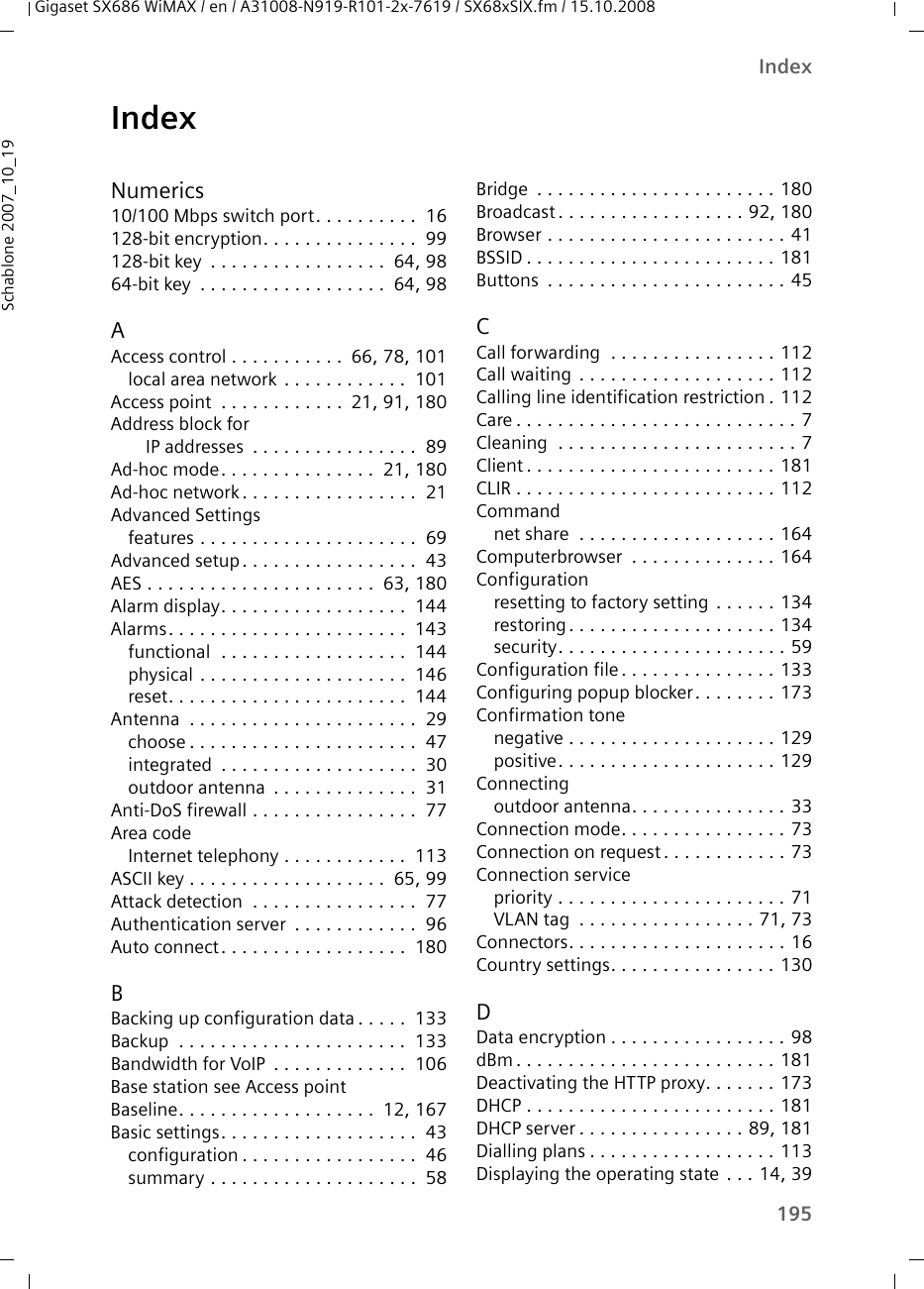 195IndexGigaset SX686 WiMAX / en / A31008-N919-R101-2x-7619 / SX68xSIX.fm / 15.10.2008Schablone 2007_10_19IndexNumerics10/100 Mbps switch port. . . . . . . . . .  16128-bit encryption. . . . . . . . . . . . . . .  99128-bit key  . . . . . . . . . . . . . . . . .  64, 9864-bit key  . . . . . . . . . . . . . . . . . .  64, 98AAccess control . . . . . . . . . . .  66, 78, 101local area network . . . . . . . . . . . .  101Access point  . . . . . . . . . . . .  21, 91, 180Address block for IP addresses  . . . . . . . . . . . . . . . .  89Ad-hoc mode. . . . . . . . . . . . . . .  21, 180Ad-hoc network. . . . . . . . . . . . . . . . .  21Advanced Settingsfeatures . . . . . . . . . . . . . . . . . . . . .  69Advanced setup. . . . . . . . . . . . . . . . .  43AES . . . . . . . . . . . . . . . . . . . . . .  63, 180Alarm display. . . . . . . . . . . . . . . . . .  144Alarms. . . . . . . . . . . . . . . . . . . . . . .  143functional  . . . . . . . . . . . . . . . . . .  144physical . . . . . . . . . . . . . . . . . . . .  146reset. . . . . . . . . . . . . . . . . . . . . . .  144Antenna  . . . . . . . . . . . . . . . . . . . . . .  29choose . . . . . . . . . . . . . . . . . . . . . .  47integrated  . . . . . . . . . . . . . . . . . . .  30outdoor antenna  . . . . . . . . . . . . . .  31Anti-DoS firewall . . . . . . . . . . . . . . . .  77Area codeInternet telephony . . . . . . . . . . . .  113ASCII key . . . . . . . . . . . . . . . . . . .  65, 99Attack detection  . . . . . . . . . . . . . . . .  77Authentication server  . . . . . . . . . . . .  96Auto connect. . . . . . . . . . . . . . . . . .  180BBacking up configuration data . . . . .  133Backup  . . . . . . . . . . . . . . . . . . . . . .  133Bandwidth for VoIP  . . . . . . . . . . . . .  106Base station see Access pointBaseline. . . . . . . . . . . . . . . . . . .  12, 167Basic settings. . . . . . . . . . . . . . . . . . .  43configuration . . . . . . . . . . . . . . . . .  46summary . . . . . . . . . . . . . . . . . . . .  58Bridge  . . . . . . . . . . . . . . . . . . . . . . . 180Broadcast . . . . . . . . . . . . . . . . . . 92, 180Browser . . . . . . . . . . . . . . . . . . . . . . . 41BSSID . . . . . . . . . . . . . . . . . . . . . . . . 181Buttons  . . . . . . . . . . . . . . . . . . . . . . . 45CCall forwarding  . . . . . . . . . . . . . . . . 112Call waiting . . . . . . . . . . . . . . . . . . . 112Calling line identification restriction . 112Care . . . . . . . . . . . . . . . . . . . . . . . . . . . 7Cleaning  . . . . . . . . . . . . . . . . . . . . . . . 7Client . . . . . . . . . . . . . . . . . . . . . . . . 181CLIR . . . . . . . . . . . . . . . . . . . . . . . . . 112Commandnet share  . . . . . . . . . . . . . . . . . . . 164Computerbrowser  . . . . . . . . . . . . . . 164Configurationresetting to factory setting  . . . . . . 134restoring . . . . . . . . . . . . . . . . . . . . 134security. . . . . . . . . . . . . . . . . . . . . . 59Configuration file. . . . . . . . . . . . . . . 133Configuring popup blocker. . . . . . . . 173Confirmation tonenegative . . . . . . . . . . . . . . . . . . . . 129positive. . . . . . . . . . . . . . . . . . . . . 129Connectingoutdoor antenna. . . . . . . . . . . . . . . 33Connection mode. . . . . . . . . . . . . . . . 73Connection on request . . . . . . . . . . . . 73Connection servicepriority . . . . . . . . . . . . . . . . . . . . . . 71VLAN tag  . . . . . . . . . . . . . . . . . 71, 73Connectors. . . . . . . . . . . . . . . . . . . . . 16Country settings. . . . . . . . . . . . . . . . 130DData encryption . . . . . . . . . . . . . . . . . 98dBm . . . . . . . . . . . . . . . . . . . . . . . . . 181Deactivating the HTTP proxy. . . . . . . 173DHCP . . . . . . . . . . . . . . . . . . . . . . . . 181DHCP server . . . . . . . . . . . . . . . . 89, 181Dialling plans . . . . . . . . . . . . . . . . . . 113Displaying the operating state . . . 14, 39