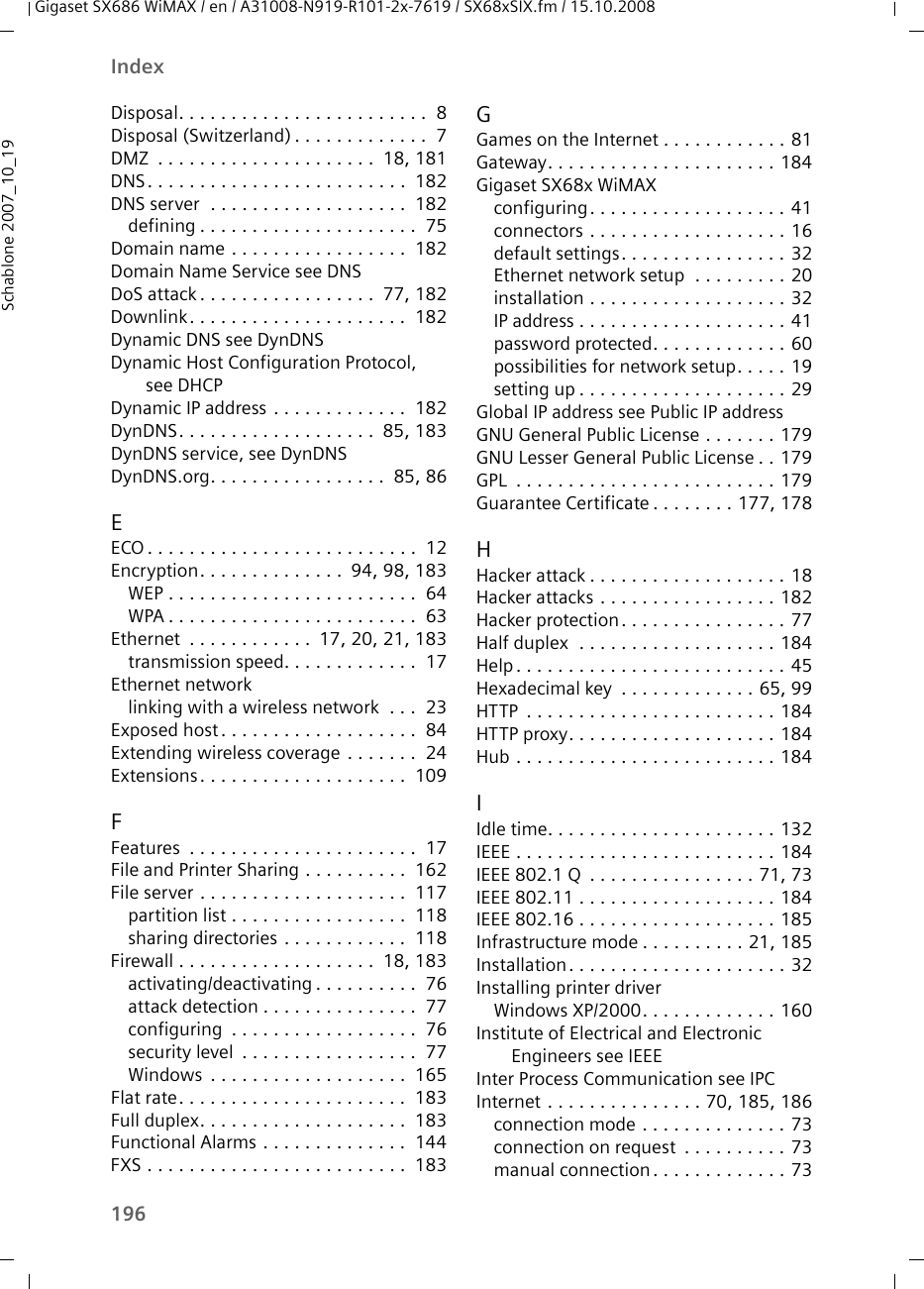 196IndexGigaset SX686 WiMAX / en / A31008-N919-R101-2x-7619 / SX68xSIX.fm / 15.10.2008Schablone 2007_10_19Disposal. . . . . . . . . . . . . . . . . . . . . . . .  8Disposal (Switzerland) . . . . . . . . . . . . .  7DMZ  . . . . . . . . . . . . . . . . . . . . .  18, 181DNS. . . . . . . . . . . . . . . . . . . . . . . . .  182DNS server  . . . . . . . . . . . . . . . . . . .  182defining . . . . . . . . . . . . . . . . . . . . .  75Domain name . . . . . . . . . . . . . . . . .  182Domain Name Service see DNSDoS attack. . . . . . . . . . . . . . . . .  77, 182Downlink. . . . . . . . . . . . . . . . . . . . .  182Dynamic DNS see DynDNSDynamic Host Configuration Protocol, see DHCPDynamic IP address . . . . . . . . . . . . .  182DynDNS. . . . . . . . . . . . . . . . . . .  85, 183DynDNS service, see DynDNSDynDNS.org. . . . . . . . . . . . . . . . .  85, 86EECO . . . . . . . . . . . . . . . . . . . . . . . . . .  12Encryption. . . . . . . . . . . . . .  94, 98, 183WEP . . . . . . . . . . . . . . . . . . . . . . . .  64WPA . . . . . . . . . . . . . . . . . . . . . . . .  63Ethernet  . . . . . . . . . . . .  17, 20, 21, 183transmission speed. . . . . . . . . . . . .  17Ethernet networklinking with a wireless network  . . .  23Exposed host. . . . . . . . . . . . . . . . . . .  84Extending wireless coverage . . . . . . .  24Extensions. . . . . . . . . . . . . . . . . . . .  109FFeatures  . . . . . . . . . . . . . . . . . . . . . .  17File and Printer Sharing . . . . . . . . . .  162File server . . . . . . . . . . . . . . . . . . . .  117partition list . . . . . . . . . . . . . . . . .  118sharing directories . . . . . . . . . . . .  118Firewall . . . . . . . . . . . . . . . . . . .  18, 183activating/deactivating . . . . . . . . . .  76attack detection . . . . . . . . . . . . . . .  77configuring  . . . . . . . . . . . . . . . . . .  76security level  . . . . . . . . . . . . . . . . .  77Windows  . . . . . . . . . . . . . . . . . . .  165Flat rate. . . . . . . . . . . . . . . . . . . . . .  183Full duplex. . . . . . . . . . . . . . . . . . . .  183Functional Alarms . . . . . . . . . . . . . .  144FXS . . . . . . . . . . . . . . . . . . . . . . . . .  183GGames on the Internet . . . . . . . . . . . . 81Gateway. . . . . . . . . . . . . . . . . . . . . . 184Gigaset SX68x WiMAXconfiguring. . . . . . . . . . . . . . . . . . . 41connectors . . . . . . . . . . . . . . . . . . . 16default settings. . . . . . . . . . . . . . . . 32Ethernet network setup  . . . . . . . . . 20installation . . . . . . . . . . . . . . . . . . . 32IP address . . . . . . . . . . . . . . . . . . . . 41password protected. . . . . . . . . . . . . 60possibilities for network setup. . . . . 19setting up . . . . . . . . . . . . . . . . . . . . 29Global IP address see Public IP addressGNU General Public License . . . . . . . 179GNU Lesser General Public License . . 179GPL  . . . . . . . . . . . . . . . . . . . . . . . . . 179Guarantee Certificate . . . . . . . . 177, 178HHacker attack . . . . . . . . . . . . . . . . . . . 18Hacker attacks . . . . . . . . . . . . . . . . . 182Hacker protection. . . . . . . . . . . . . . . . 77Half duplex  . . . . . . . . . . . . . . . . . . . 184Help. . . . . . . . . . . . . . . . . . . . . . . . . . 45Hexadecimal key  . . . . . . . . . . . . . 65, 99HTTP  . . . . . . . . . . . . . . . . . . . . . . . . 184HTTP proxy. . . . . . . . . . . . . . . . . . . . 184Hub . . . . . . . . . . . . . . . . . . . . . . . . . 184IIdle time. . . . . . . . . . . . . . . . . . . . . . 132IEEE . . . . . . . . . . . . . . . . . . . . . . . . . 184IEEE 802.1 Q  . . . . . . . . . . . . . . . . 71, 73IEEE 802.11 . . . . . . . . . . . . . . . . . . . 184IEEE 802.16 . . . . . . . . . . . . . . . . . . . 185Infrastructure mode . . . . . . . . . . 21, 185Installation. . . . . . . . . . . . . . . . . . . . . 32Installing printer driverWindows XP/2000. . . . . . . . . . . . . 160Institute of Electrical and Electronic Engineers see IEEEInter Process Communication see IPCInternet . . . . . . . . . . . . . . . 70, 185, 186connection mode . . . . . . . . . . . . . . 73connection on request  . . . . . . . . . . 73manual connection. . . . . . . . . . . . . 73