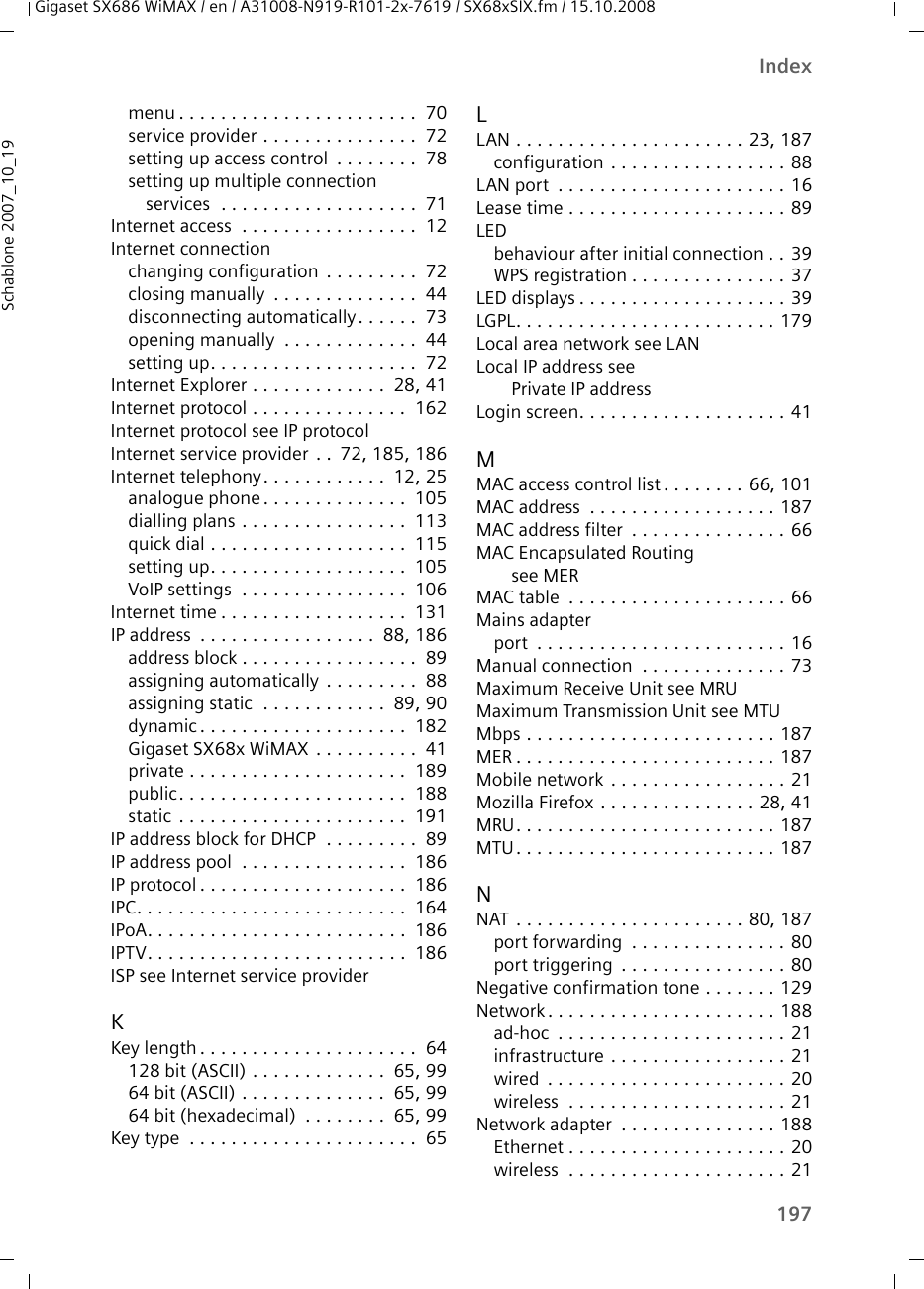 197IndexGigaset SX686 WiMAX / en / A31008-N919-R101-2x-7619 / SX68xSIX.fm / 15.10.2008Schablone 2007_10_19menu . . . . . . . . . . . . . . . . . . . . . . .  70service provider . . . . . . . . . . . . . . .  72setting up access control  . . . . . . . .  78setting up multiple connection services  . . . . . . . . . . . . . . . . . . .  71Internet access  . . . . . . . . . . . . . . . . .  12Internet connectionchanging configuration  . . . . . . . . .  72closing manually  . . . . . . . . . . . . . .  44disconnecting automatically. . . . . .  73opening manually  . . . . . . . . . . . . .  44setting up. . . . . . . . . . . . . . . . . . . .  72Internet Explorer . . . . . . . . . . . . .  28, 41Internet protocol . . . . . . . . . . . . . . .  162Internet protocol see IP protocolInternet service provider . .  72, 185, 186Internet telephony. . . . . . . . . . . .  12, 25analogue phone . . . . . . . . . . . . . .  105dialling plans . . . . . . . . . . . . . . . .  113quick dial . . . . . . . . . . . . . . . . . . .  115setting up. . . . . . . . . . . . . . . . . . .  105VoIP settings  . . . . . . . . . . . . . . . .  106Internet time . . . . . . . . . . . . . . . . . .  131IP address  . . . . . . . . . . . . . . . . .  88, 186address block . . . . . . . . . . . . . . . . .  89assigning automatically . . . . . . . . .  88assigning static  . . . . . . . . . . . .  89, 90dynamic . . . . . . . . . . . . . . . . . . . .  182Gigaset SX68x WiMAX . . . . . . . . . .  41private . . . . . . . . . . . . . . . . . . . . .  189public. . . . . . . . . . . . . . . . . . . . . .  188static . . . . . . . . . . . . . . . . . . . . . .  191IP address block for DHCP  . . . . . . . . .  89IP address pool  . . . . . . . . . . . . . . . .  186IP protocol . . . . . . . . . . . . . . . . . . . .  186IPC. . . . . . . . . . . . . . . . . . . . . . . . . .  164IPoA. . . . . . . . . . . . . . . . . . . . . . . . .  186IPTV. . . . . . . . . . . . . . . . . . . . . . . . .  186ISP see Internet service providerKKey length . . . . . . . . . . . . . . . . . . . . .  64128 bit (ASCII) . . . . . . . . . . . . .  65, 9964 bit (ASCII) . . . . . . . . . . . . . .  65, 9964 bit (hexadecimal)  . . . . . . . .  65, 99Key type  . . . . . . . . . . . . . . . . . . . . . .  65LLAN . . . . . . . . . . . . . . . . . . . . . . 23, 187configuration . . . . . . . . . . . . . . . . . 88LAN port  . . . . . . . . . . . . . . . . . . . . . . 16Lease time . . . . . . . . . . . . . . . . . . . . . 89LEDbehaviour after initial connection . . 39WPS registration . . . . . . . . . . . . . . . 37LED displays . . . . . . . . . . . . . . . . . . . . 39LGPL. . . . . . . . . . . . . . . . . . . . . . . . . 179Local area network see LANLocal IP address see Private IP addressLogin screen. . . . . . . . . . . . . . . . . . . . 41MMAC access control list . . . . . . . . 66, 101MAC address  . . . . . . . . . . . . . . . . . . 187MAC address filter  . . . . . . . . . . . . . . . 66MAC Encapsulated Routing see MERMAC table  . . . . . . . . . . . . . . . . . . . . . 66Mains adapterport  . . . . . . . . . . . . . . . . . . . . . . . . 16Manual connection  . . . . . . . . . . . . . . 73Maximum Receive Unit see MRUMaximum Transmission Unit see MTUMbps . . . . . . . . . . . . . . . . . . . . . . . . 187MER . . . . . . . . . . . . . . . . . . . . . . . . . 187Mobile network . . . . . . . . . . . . . . . . . 21Mozilla Firefox . . . . . . . . . . . . . . . 28, 41MRU. . . . . . . . . . . . . . . . . . . . . . . . . 187MTU. . . . . . . . . . . . . . . . . . . . . . . . . 187NNAT . . . . . . . . . . . . . . . . . . . . . . 80, 187port forwarding  . . . . . . . . . . . . . . . 80port triggering  . . . . . . . . . . . . . . . . 80Negative confirmation tone . . . . . . . 129Network. . . . . . . . . . . . . . . . . . . . . . 188ad-hoc  . . . . . . . . . . . . . . . . . . . . . . 21infrastructure . . . . . . . . . . . . . . . . . 21wired  . . . . . . . . . . . . . . . . . . . . . . . 20wireless  . . . . . . . . . . . . . . . . . . . . . 21Network adapter  . . . . . . . . . . . . . . . 188Ethernet . . . . . . . . . . . . . . . . . . . . . 20wireless  . . . . . . . . . . . . . . . . . . . . . 21