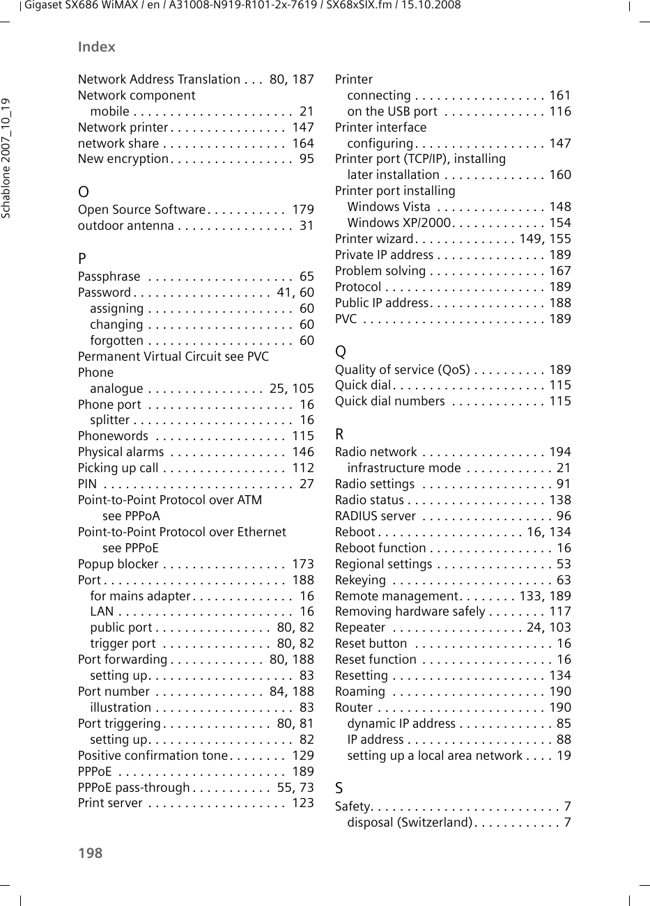 198IndexGigaset SX686 WiMAX / en / A31008-N919-R101-2x-7619 / SX68xSIX.fm / 15.10.2008Schablone 2007_10_19Network Address Translation . . .  80, 187Network componentmobile . . . . . . . . . . . . . . . . . . . . . .  21Network printer . . . . . . . . . . . . . . . .  147network share . . . . . . . . . . . . . . . . .  164New encryption. . . . . . . . . . . . . . . . .  95OOpen Source Software. . . . . . . . . . .  179outdoor antenna . . . . . . . . . . . . . . . .  31PPassphrase  . . . . . . . . . . . . . . . . . . . .  65Password . . . . . . . . . . . . . . . . . . .  41, 60assigning . . . . . . . . . . . . . . . . . . . .  60changing . . . . . . . . . . . . . . . . . . . .  60forgotten . . . . . . . . . . . . . . . . . . . .  60Permanent Virtual Circuit see PVCPhoneanalogue . . . . . . . . . . . . . . . .  25, 105Phone port  . . . . . . . . . . . . . . . . . . . .  16splitter . . . . . . . . . . . . . . . . . . . . . .  16Phonewords  . . . . . . . . . . . . . . . . . .  115Physical alarms  . . . . . . . . . . . . . . . .  146Picking up call . . . . . . . . . . . . . . . . .  112PIN  . . . . . . . . . . . . . . . . . . . . . . . . . .  27Point-to-Point Protocol over ATM see PPPoAPoint-to-Point Protocol over Ethernet see PPPoEPopup blocker . . . . . . . . . . . . . . . . .  173Port . . . . . . . . . . . . . . . . . . . . . . . . .  188for mains adapter . . . . . . . . . . . . . .  16LAN . . . . . . . . . . . . . . . . . . . . . . . .  16public port . . . . . . . . . . . . . . . .  80, 82trigger port  . . . . . . . . . . . . . . .  80, 82Port forwarding . . . . . . . . . . . . .  80, 188setting up. . . . . . . . . . . . . . . . . . . .  83Port number  . . . . . . . . . . . . . . .  84, 188illustration . . . . . . . . . . . . . . . . . . .  83Port triggering . . . . . . . . . . . . . . .  80, 81setting up. . . . . . . . . . . . . . . . . . . .  82Positive confirmation tone. . . . . . . .  129PPPoE  . . . . . . . . . . . . . . . . . . . . . . .  189PPPoE pass-through . . . . . . . . . . .  55, 73Print server  . . . . . . . . . . . . . . . . . . .  123Printerconnecting . . . . . . . . . . . . . . . . . . 161on the USB port  . . . . . . . . . . . . . . 116Printer interfaceconfiguring. . . . . . . . . . . . . . . . . . 147Printer port (TCP/IP), installinglater installation . . . . . . . . . . . . . . 160Printer port installingWindows Vista  . . . . . . . . . . . . . . . 148Windows XP/2000. . . . . . . . . . . . . 154Printer wizard. . . . . . . . . . . . . . 149, 155Private IP address . . . . . . . . . . . . . . . 189Problem solving . . . . . . . . . . . . . . . . 167Protocol . . . . . . . . . . . . . . . . . . . . . . 189Public IP address. . . . . . . . . . . . . . . . 188PVC  . . . . . . . . . . . . . . . . . . . . . . . . . 189QQuality of service (QoS) . . . . . . . . . . 189Quick dial. . . . . . . . . . . . . . . . . . . . . 115Quick dial numbers  . . . . . . . . . . . . . 115RRadio network  . . . . . . . . . . . . . . . . . 194infrastructure mode  . . . . . . . . . . . . 21Radio settings  . . . . . . . . . . . . . . . . . . 91Radio status . . . . . . . . . . . . . . . . . . . 138RADIUS server  . . . . . . . . . . . . . . . . . . 96Reboot . . . . . . . . . . . . . . . . . . . . 16, 134Reboot function . . . . . . . . . . . . . . . . . 16Regional settings . . . . . . . . . . . . . . . . 53Rekeying  . . . . . . . . . . . . . . . . . . . . . . 63Remote management. . . . . . . . 133, 189Removing hardware safely . . . . . . . . 117Repeater  . . . . . . . . . . . . . . . . . . 24, 103Reset button  . . . . . . . . . . . . . . . . . . . 16Reset function  . . . . . . . . . . . . . . . . . . 16Resetting . . . . . . . . . . . . . . . . . . . . . 134Roaming  . . . . . . . . . . . . . . . . . . . . . 190Router . . . . . . . . . . . . . . . . . . . . . . . 190dynamic IP address . . . . . . . . . . . . . 85IP address . . . . . . . . . . . . . . . . . . . . 88setting up a local area network . . . . 19SSafety. . . . . . . . . . . . . . . . . . . . . . . . . . 7disposal (Switzerland). . . . . . . . . . . . 7