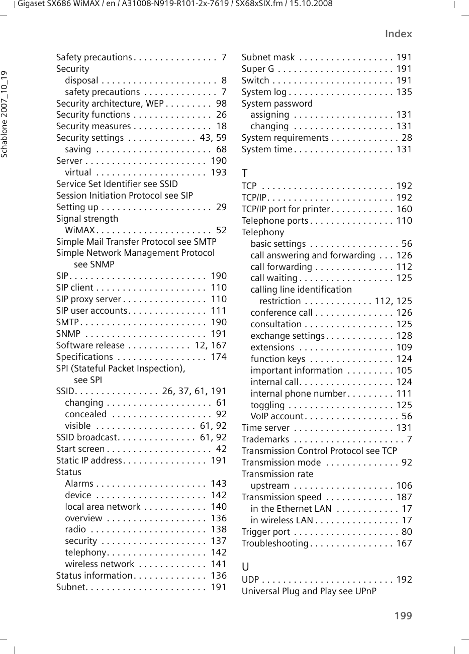 199IndexGigaset SX686 WiMAX / en / A31008-N919-R101-2x-7619 / SX68xSIX.fm / 15.10.2008Schablone 2007_10_19Safety precautions . . . . . . . . . . . . . . . .  7Securitydisposal . . . . . . . . . . . . . . . . . . . . . .  8safety precautions  . . . . . . . . . . . . . .  7Security architecture, WEP . . . . . . . . .  98Security functions . . . . . . . . . . . . . . .  26Security measures . . . . . . . . . . . . . . .  18Security settings  . . . . . . . . . . . . .  43, 59saving  . . . . . . . . . . . . . . . . . . . . . .  68Server . . . . . . . . . . . . . . . . . . . . . . .  190virtual  . . . . . . . . . . . . . . . . . . . . .  193Service Set Identifier see SSIDSession Initiation Protocol see SIPSetting up . . . . . . . . . . . . . . . . . . . . .  29Signal strengthWiMAX. . . . . . . . . . . . . . . . . . . . . .  52Simple Mail Transfer Protocol see SMTPSimple Network Management Protocol see SNMPSIP. . . . . . . . . . . . . . . . . . . . . . . . . .  190SIP client . . . . . . . . . . . . . . . . . . . . .  110SIP proxy server . . . . . . . . . . . . . . . .  110SIP user accounts. . . . . . . . . . . . . . .  111SMTP . . . . . . . . . . . . . . . . . . . . . . . .  190SNMP  . . . . . . . . . . . . . . . . . . . . . . .  191Software release . . . . . . . . . . . .  12, 167Specifications  . . . . . . . . . . . . . . . . .  174SPI (Stateful Packet Inspection), see SPISSID. . . . . . . . . . . . . . . .  26, 37, 61, 191changing . . . . . . . . . . . . . . . . . . . .  61concealed  . . . . . . . . . . . . . . . . . . .  92visible  . . . . . . . . . . . . . . . . . . .  61, 92SSID broadcast. . . . . . . . . . . . . . .  61, 92Start screen . . . . . . . . . . . . . . . . . . . .  42Static IP address. . . . . . . . . . . . . . . .  191StatusAlarms . . . . . . . . . . . . . . . . . . . . .  143device  . . . . . . . . . . . . . . . . . . . . .  142local area network . . . . . . . . . . . .  140overview  . . . . . . . . . . . . . . . . . . .  136radio  . . . . . . . . . . . . . . . . . . . . . .  138security  . . . . . . . . . . . . . . . . . . . .  137telephony. . . . . . . . . . . . . . . . . . .  142wireless network  . . . . . . . . . . . . .  141Status information. . . . . . . . . . . . . .  136Subnet. . . . . . . . . . . . . . . . . . . . . . .  191Subnet mask  . . . . . . . . . . . . . . . . . . 191Super G . . . . . . . . . . . . . . . . . . . . . . 191Switch . . . . . . . . . . . . . . . . . . . . . . . 191System log . . . . . . . . . . . . . . . . . . . . 135System passwordassigning  . . . . . . . . . . . . . . . . . . . 131changing  . . . . . . . . . . . . . . . . . . . 131System requirements . . . . . . . . . . . . . 28System time . . . . . . . . . . . . . . . . . . . 131TTCP  . . . . . . . . . . . . . . . . . . . . . . . . . 192TCP/IP. . . . . . . . . . . . . . . . . . . . . . . . 192TCP/IP port for printer . . . . . . . . . . . . 160Telephone ports . . . . . . . . . . . . . . . . 110Telephonybasic settings  . . . . . . . . . . . . . . . . . 56call answering and forwarding  . . . 126call forwarding . . . . . . . . . . . . . . . 112call waiting . . . . . . . . . . . . . . . . . . 125calling line identification restriction  . . . . . . . . . . . . . 112, 125conference call . . . . . . . . . . . . . . . 126consultation . . . . . . . . . . . . . . . . . 125exchange settings . . . . . . . . . . . . . 128extensions  . . . . . . . . . . . . . . . . . . 109function keys  . . . . . . . . . . . . . . . . 124important information  . . . . . . . . . 105internal call. . . . . . . . . . . . . . . . . . 124internal phone number. . . . . . . . . 111toggling  . . . . . . . . . . . . . . . . . . . . 125VoIP account. . . . . . . . . . . . . . . . . . 56Time server  . . . . . . . . . . . . . . . . . . . 131Trademarks  . . . . . . . . . . . . . . . . . . . . . 7Transmission Control Protocol see TCPTransmission mode  . . . . . . . . . . . . . . 92Transmission rateupstream  . . . . . . . . . . . . . . . . . . . 106Transmission speed  . . . . . . . . . . . . . 187in the Ethernet LAN  . . . . . . . . . . . . 17in wireless LAN . . . . . . . . . . . . . . . . 17Trigger port . . . . . . . . . . . . . . . . . . . . 80Troubleshooting . . . . . . . . . . . . . . . . 167UUDP . . . . . . . . . . . . . . . . . . . . . . . . . 192Universal Plug and Play see UPnP