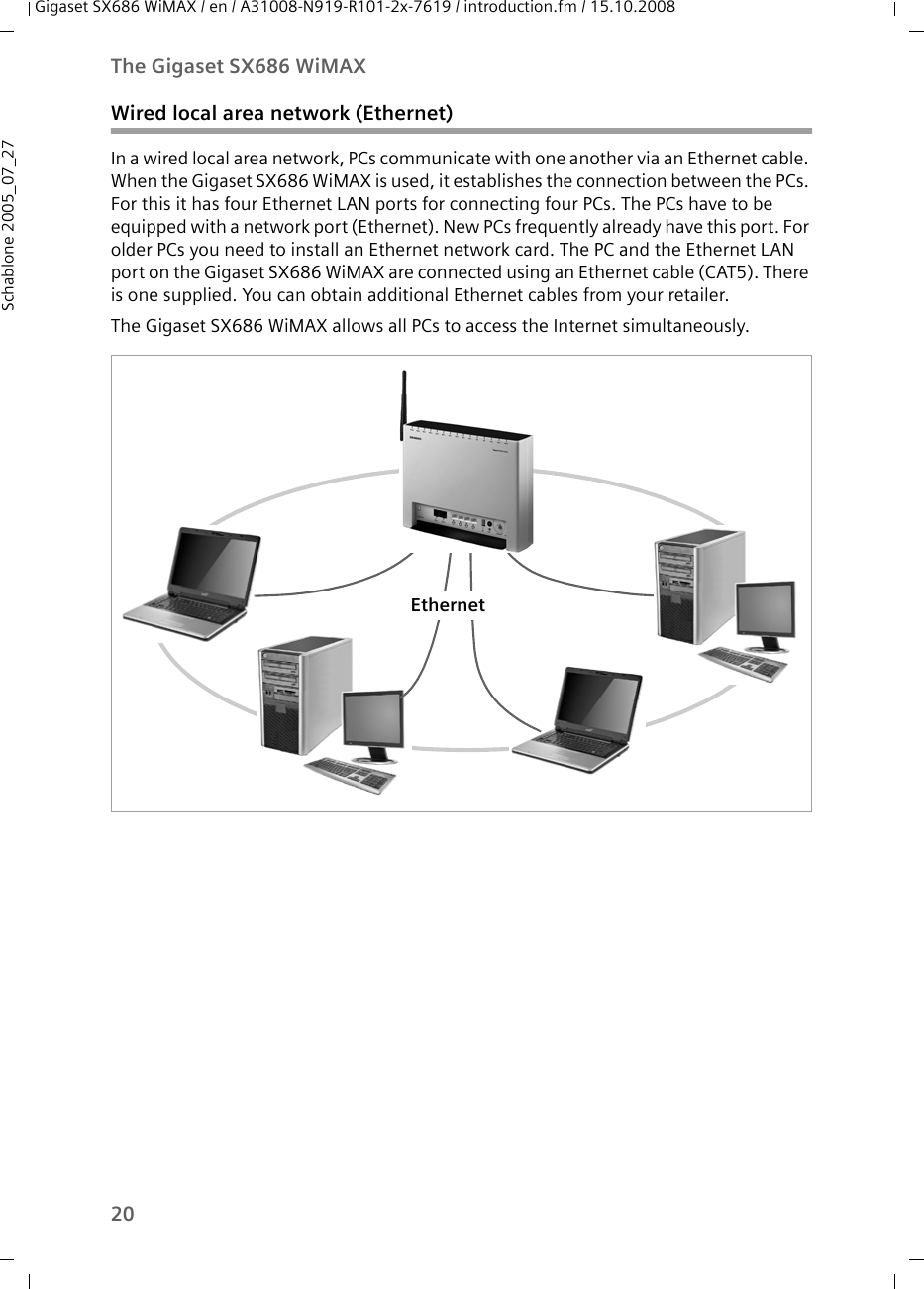 20The Gigaset SX686 WiMAXGigaset SX686 WiMAX / en / A31008-N919-R101-2x-7619 / introduction.fm / 15.10.2008Schablone 2005_07_27Wired local area network (Ethernet)In a wired local area network, PCs communicate with one another via an Ethernet cable. When the Gigaset SX686 WiMAX is used, it establishes the connection between the PCs. For this it has four Ethernet LAN ports for connecting four PCs. The PCs have to be equipped with a network port (Ethernet). New PCs frequently already have this port. For older PCs you need to install an Ethernet network card. The PC and the Ethernet LAN port on the Gigaset SX686 WiMAX are connected using an Ethernet cable (CAT5). There is one supplied. You can obtain additional Ethernet cables from your retailer.The Gigaset SX686 WiMAX allows all PCs to access the Internet simultaneously.Ethernet